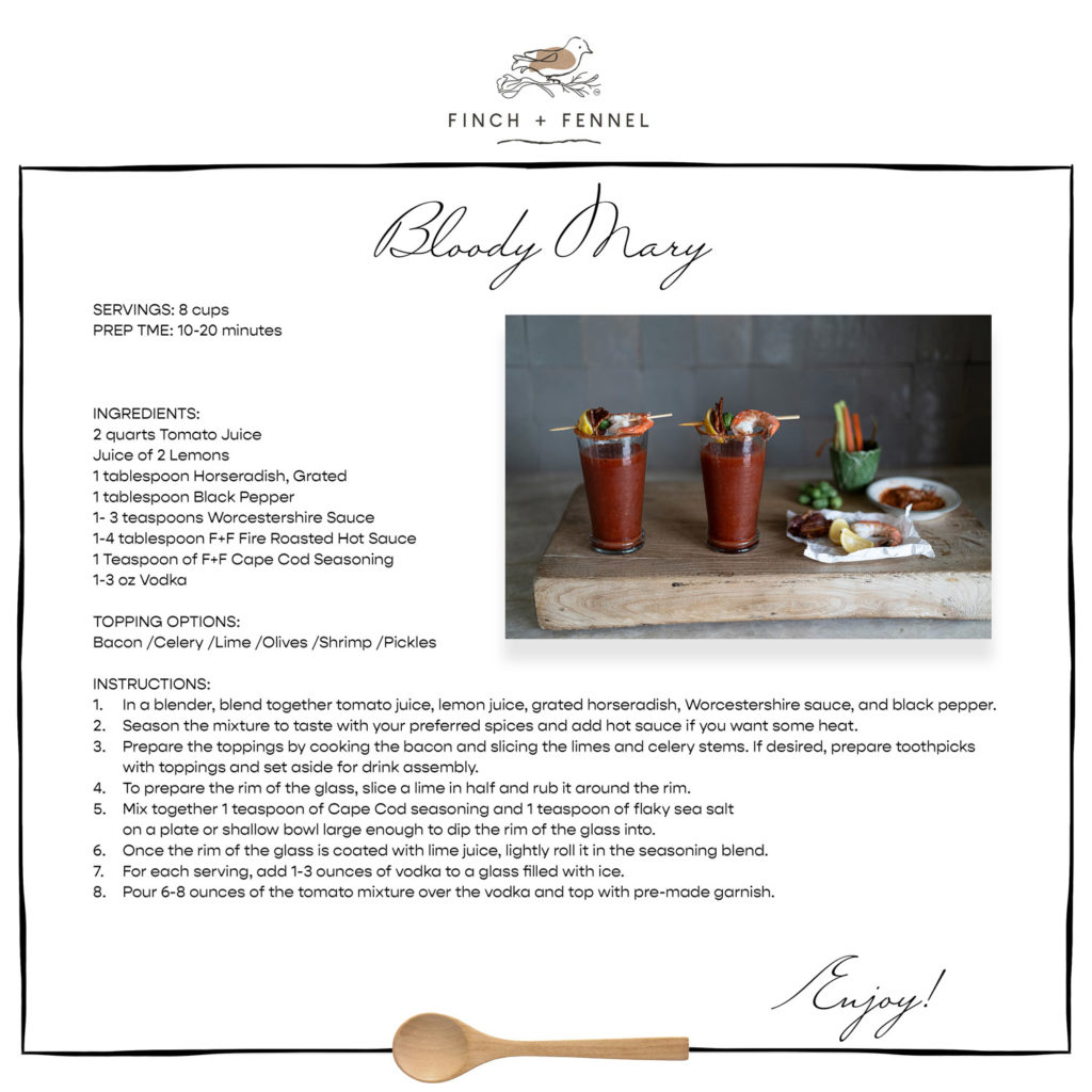 Bloody Mary

SERVINGS: 8 cups  
PREP TME: 10-20 minutes 

  

INGREDIENTS:
2 quarts Tomato Juice 
Juice of 2 Lemons
1 tablespoon Horseradish, Grated 
1 tablespoon Black Pepper 
1- 3 teaspoons Worcestershire Sauce
1-4 tablespoon F+F Fire Roasted Hot Sauce 
1 Teaspoon of F+F Cape Cod Seasoning 
1-3 oz Vodka 

TOPPING OPTIONS: 
Bacon /Celery /Lime /Olives /Shrimp /Pickles 

INSTRUCTIONS:
1.	In a blender, blend together tomato juice, lemon juice, grated horseradish, Worcestershire sauce, and black pepper.
2.	Season the mixture to taste with your preferred spices and add hot sauce if you want some heat.
3.	Prepare the toppings by cooking the bacon and slicing the limes and celery stems. If desired, prepare toothpicks 
	with toppings and set aside for drink assembly.
4.	To prepare the rim of the glass, slice a lime in half and rub it around the rim.
5.	Mix together 1 teaspoon of Cape Cod seasoning and 1 teaspoon of flaky sea salt 
	on a plate or shallow bowl large enough to dip the rim of the glass into.
6.	Once the rim of the glass is coated with lime juice, lightly roll it in the seasoning blend.
7.	For each serving, add 1-3 ounces of vodka to a glass filled with ice.
8.	Pour 6-8 ounces of the tomato mixture over the vodka and top with pre-made garnish.

Enjoy!