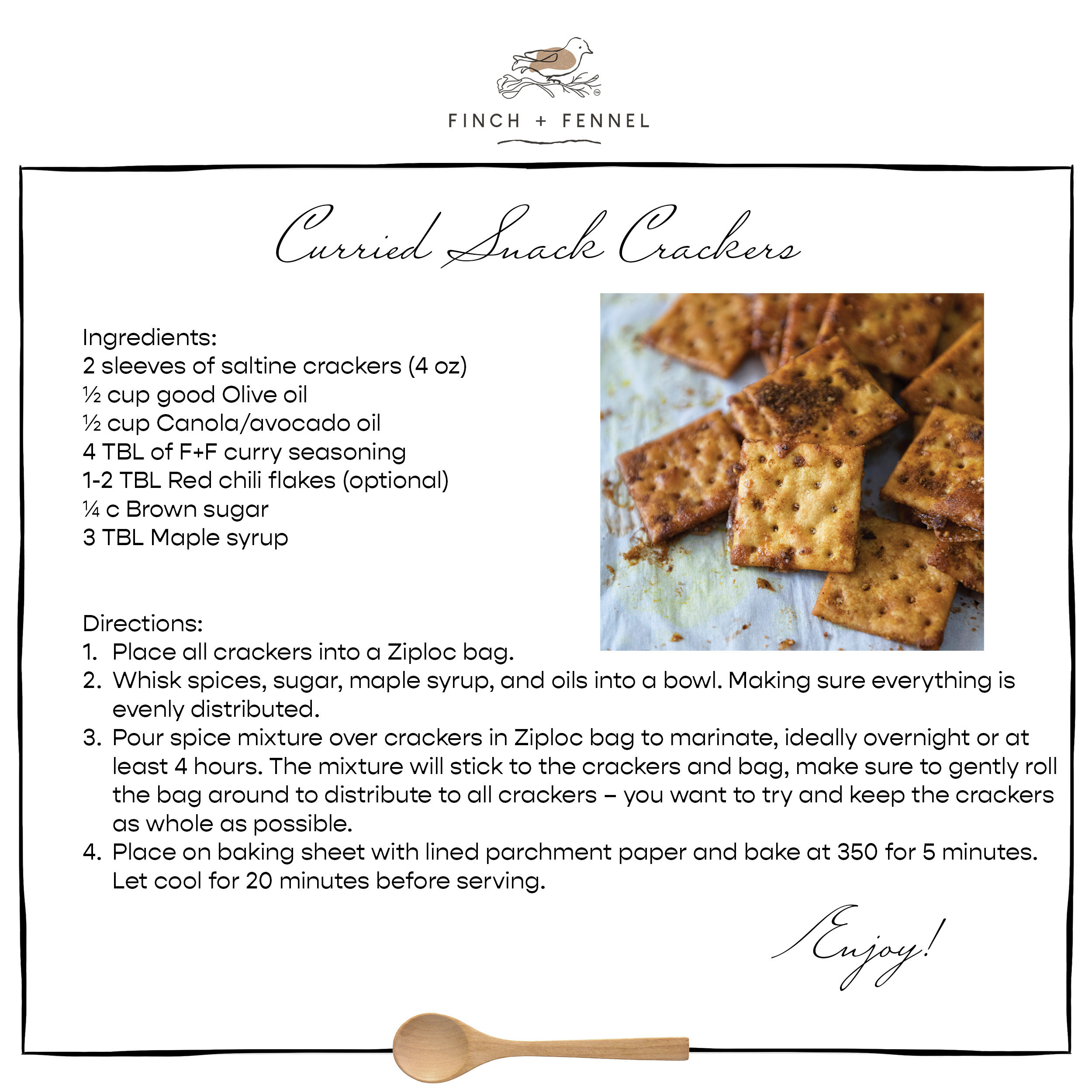 Curried Snack Crackers

Ingredients:
2 sleeves of saltine crackers (4 oz)
½ cup good Olive oil 
½ cup Canola/avocado oil 
4 TBL of F+F curry seasoning 
1-2 TBL Red chili flakes (optional)
¼ c Brown sugar
3 TBL Maple syrup  

Directions:	
1.	Place all crackers into a Ziploc bag. 
2.	Whisk spices, sugar, maple syrup, and oils into a bowl. Making sure everything is 
	evenly distributed.
3.	Pour spice mixture over crackers in Ziploc bag to marinate, ideally overnight or at 
	least 4 hours. The mixture will stick to the crackers and bag, make sure to gently roll 
	the bag around to distribute to all crackers – you want to try and keep the crackers 
	as whole as possible. 
4.	Place on baking sheet with lined parchment paper and bake at 350 for 5 minutes. 
	Let cool for 20 minutes before serving.

Enjoy!