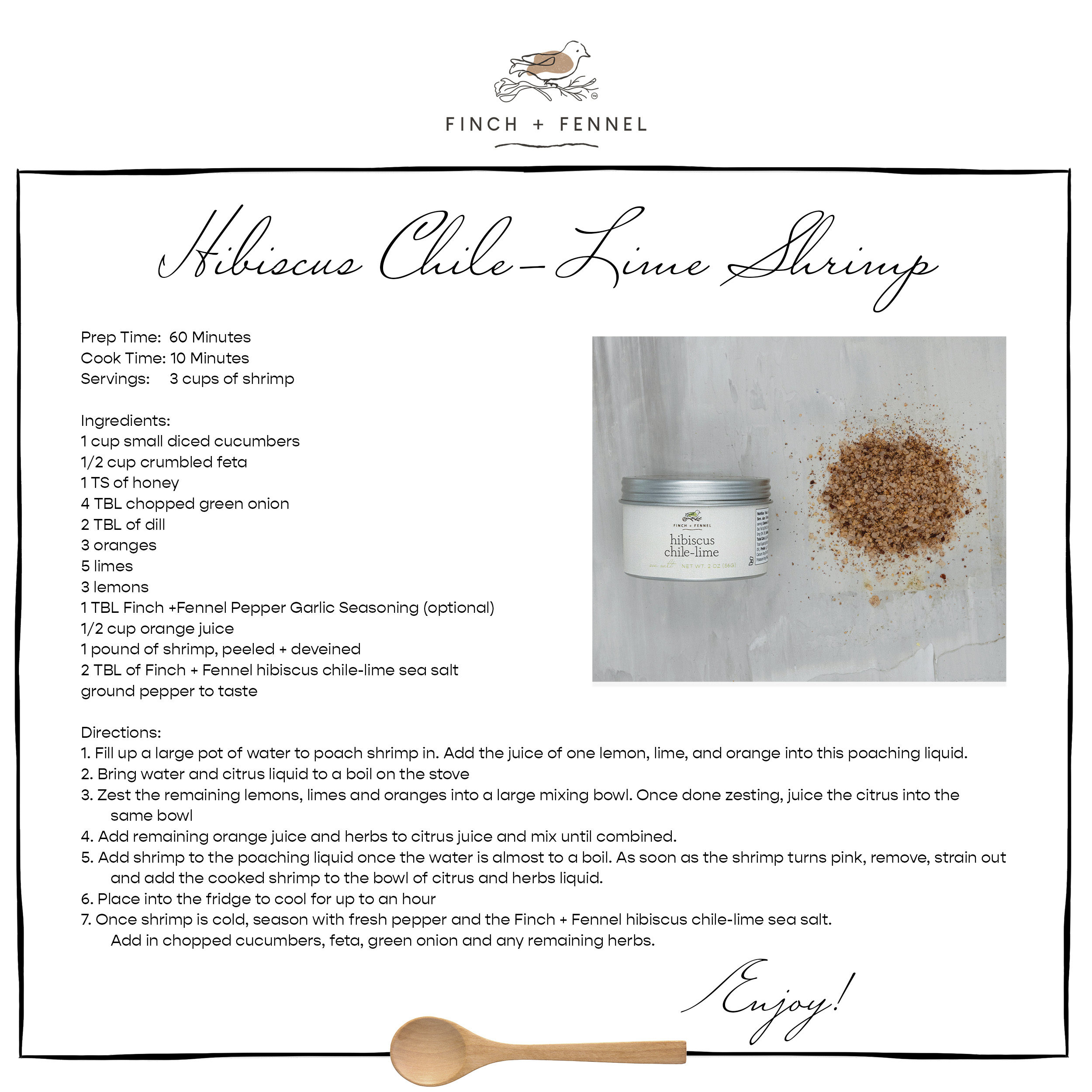 Hibiscus Chile-Lime Shrimp

Prep Time:  60 Minutes
Cook Time: 10 Minutes
Servings:     3 cups of shrimp

Ingredients:
1 cup small diced cucumbers
1/2 cup crumbled feta 
1 TS of honey
4 TBL chopped green onion
2 TBL of dill
3 oranges 
5 limes 
3 lemons 
1 TBL Finch +Fennel Pepper Garlic Seasoning (optional)
1/2 cup orange juice 
1 pound of shrimp, peeled + deveined 
2 TBL of Finch + Fennel hibiscus chile-lime sea salt
ground pepper to taste

Directions:
1. Fill up a large pot of water to poach shrimp in. Add the juice of one lemon, lime, and orange into this poaching liquid. 
2. Bring water and citrus liquid to a boil on the stove
3. Zest the remaining lemons, limes and oranges into a large mixing bowl. Once done zesting, juice the citrus into the same bowl
4. Add remaining orange juice and herbs to citrus juice and mix until combined.
5. Add shrimp to the poaching liquid once the water is almost to a boil. As soon as the shrimp turns pink, remove, strain out and add the cooked shrimp to the bowl of citrus and herbs liquid.  
6. Place into the fridge to cool for up to an hour
7. Once shrimp is cold, season with fresh pepper and the Finch + Fennel hibiscus chile-lime sea salt. Add in chopped cucumbers, feta, green onion and any remaining herbs. 

Enjoy!