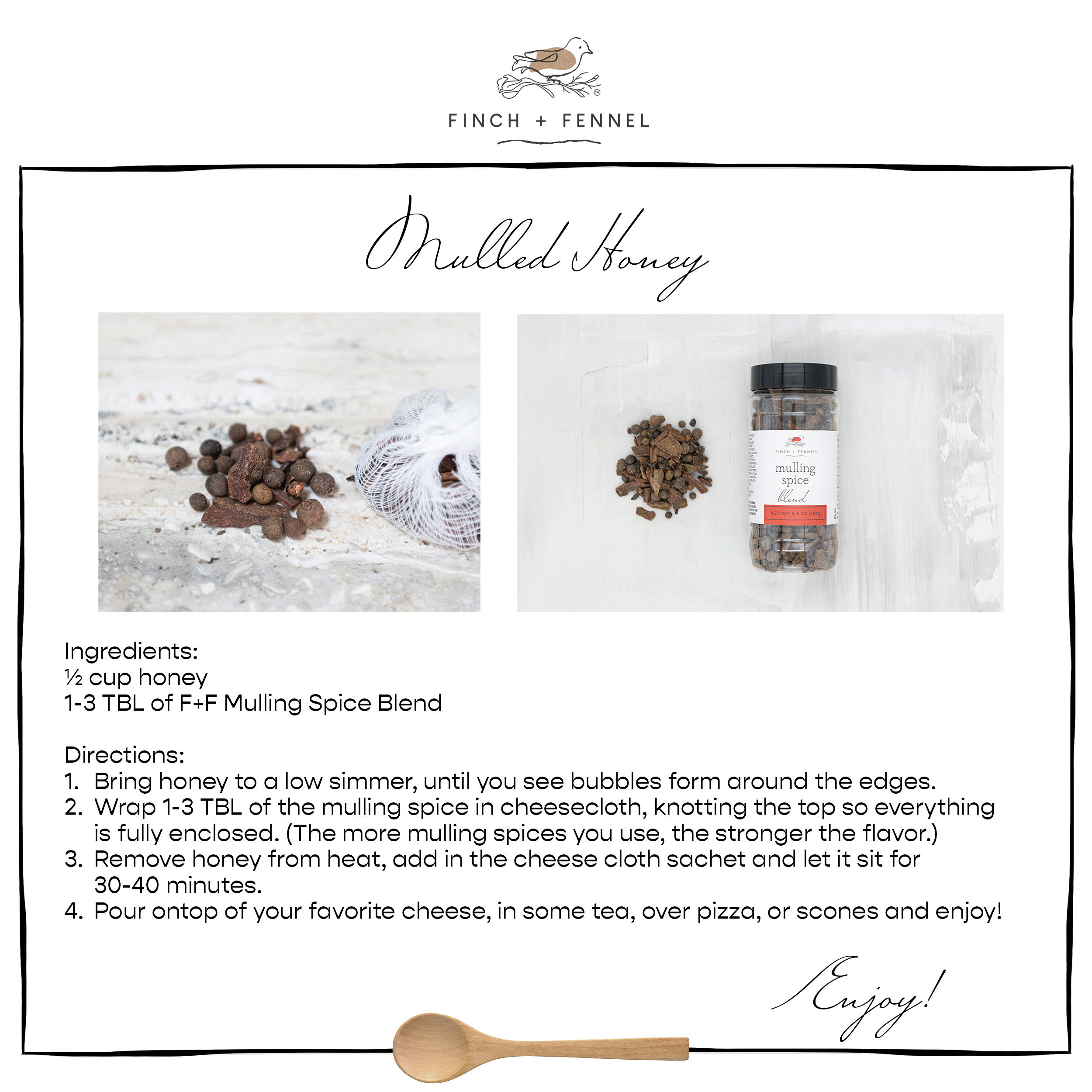 Mulled Honey

Ingredients:
½ cup honey 
1-3 TBL of F+F Mulling Spice Blend

Directions:	
1.	Bring honey to a low simmer, until you see bubbles form around the edges.  
2.	Wrap 1-3 TBL of the mulling spice in cheesecloth, knotting the top so everything is fully enclosed. (The more mulling spices you use, the stronger the flavor.)
3.	Remove honey from heat, add in the cheese cloth sachet and let it sit for 30-40 minutes. 
4.	Pour ontop of your favorite cheese, in some tea, over pizza, or scones and enjoy!

Enjoy!