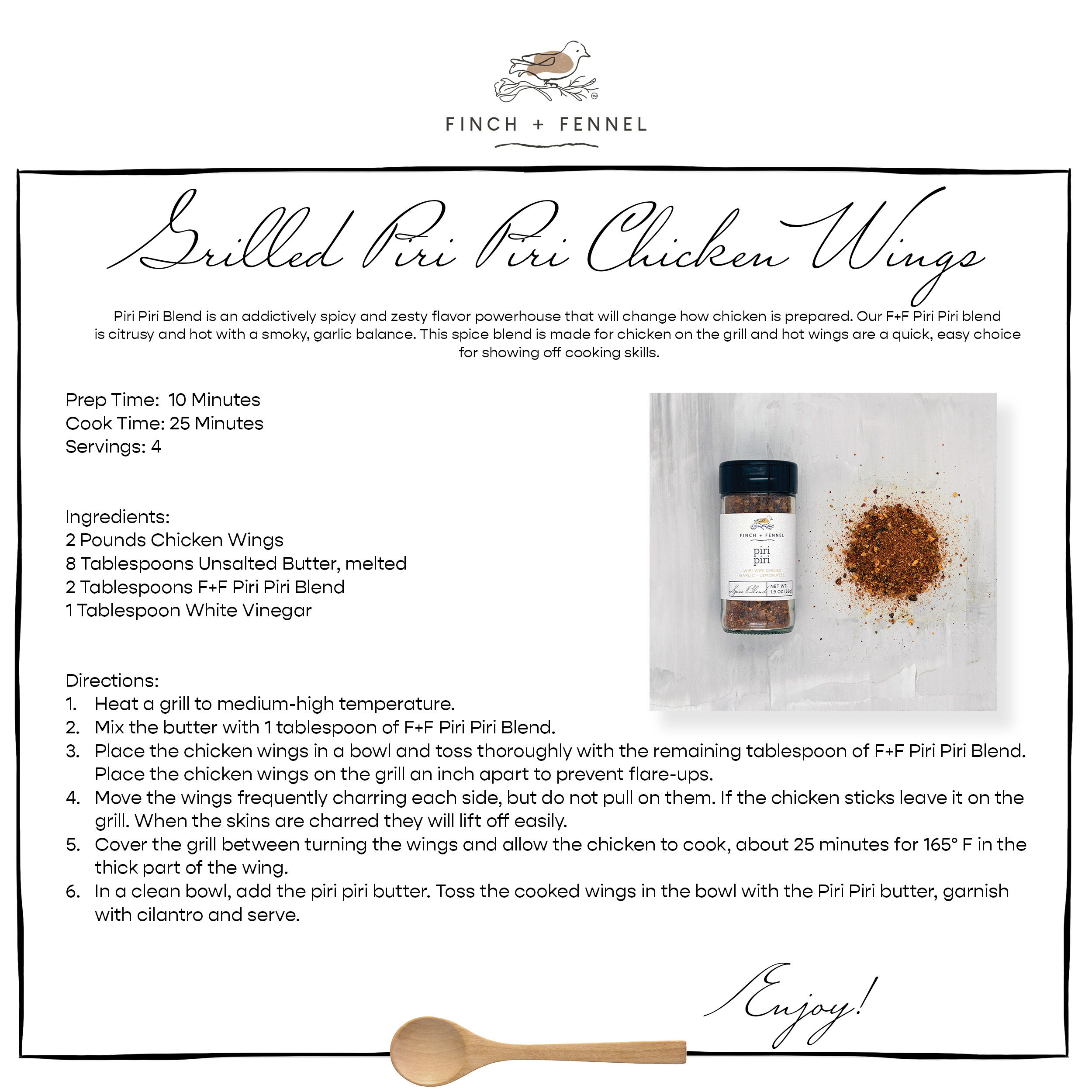 Grilled Piri Piri Chicken Wings

Piri Piri Blend is an addictively spicy and zesty flavor powerhouse that will change how chicken is prepared. Our F+F Piri Piri blend is citrusy and hot with a smoky, garlic balance. This spice blend is made for chicken on the grill and hot wings are a quick, easy choice for showing off cooking skills.

Prep Time:  10 Minutes
Cook Time: 25 Minutes
Servings: 4


Ingredients:
2 Pounds Chicken Wings
8 Tablespoons Unsalted Butter, melted
2 Tablespoons F+F Piri Piri Blend
1 Tablespoon White Vinegar


Directions:
1.	Heat a grill to medium-high temperature.
2.	Mix the butter with 1 tablespoon of F+F Piri Piri Blend.
3.	Place the chicken wings in a bowl and toss thoroughly with the remaining tablespoon of F+F Piri Piri Blend. 
	Place the chicken wings on the grill an inch apart to prevent flare-ups. 
4.	Move the wings frequently charring each side, but do not pull on them. If the chicken sticks leave it on the 
	grill. When the skins are charred they will lift off easily.
5.	Cover the grill between turning the wings and allow the chicken to cook, about 25 minutes for 165° F in the 
	thick part of the wing.
6.	In a clean bowl, add the piri piri butter. Toss the cooked wings in the bowl with the Piri Piri butter, garnish 
	with cilantro and serve.

Enjoy!