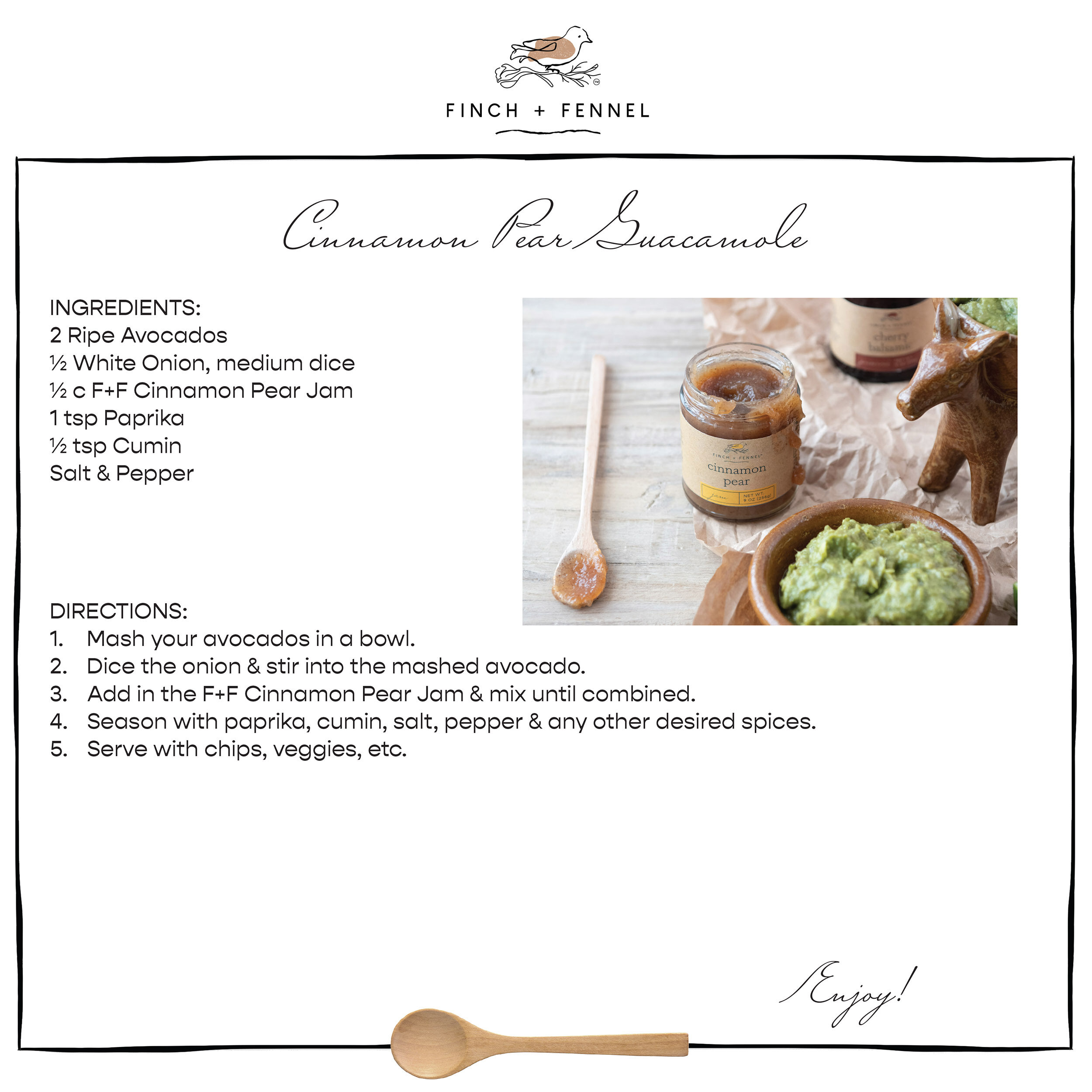 Cinnamon Pear Guacamole

INGREDIENTS:
2 Ripe Avocados 
½ White Onion, medium dice 
½ c F+F Cinnamon Pear Jam 
1 tsp Paprika 
½ tsp Cumin 
Salt & Pepper 

DIRECTIONS:
1. Mash your avocados in a bowl.
2. Dice the onion & stir into the mashed avocado. 
3. Add in the F+F Cinnamon Pear Jam & mix until combined. 
4. Season with paprika, cumin, salt, pepper & any other desired spices. 
5. Serve with chips, veggies, etc.