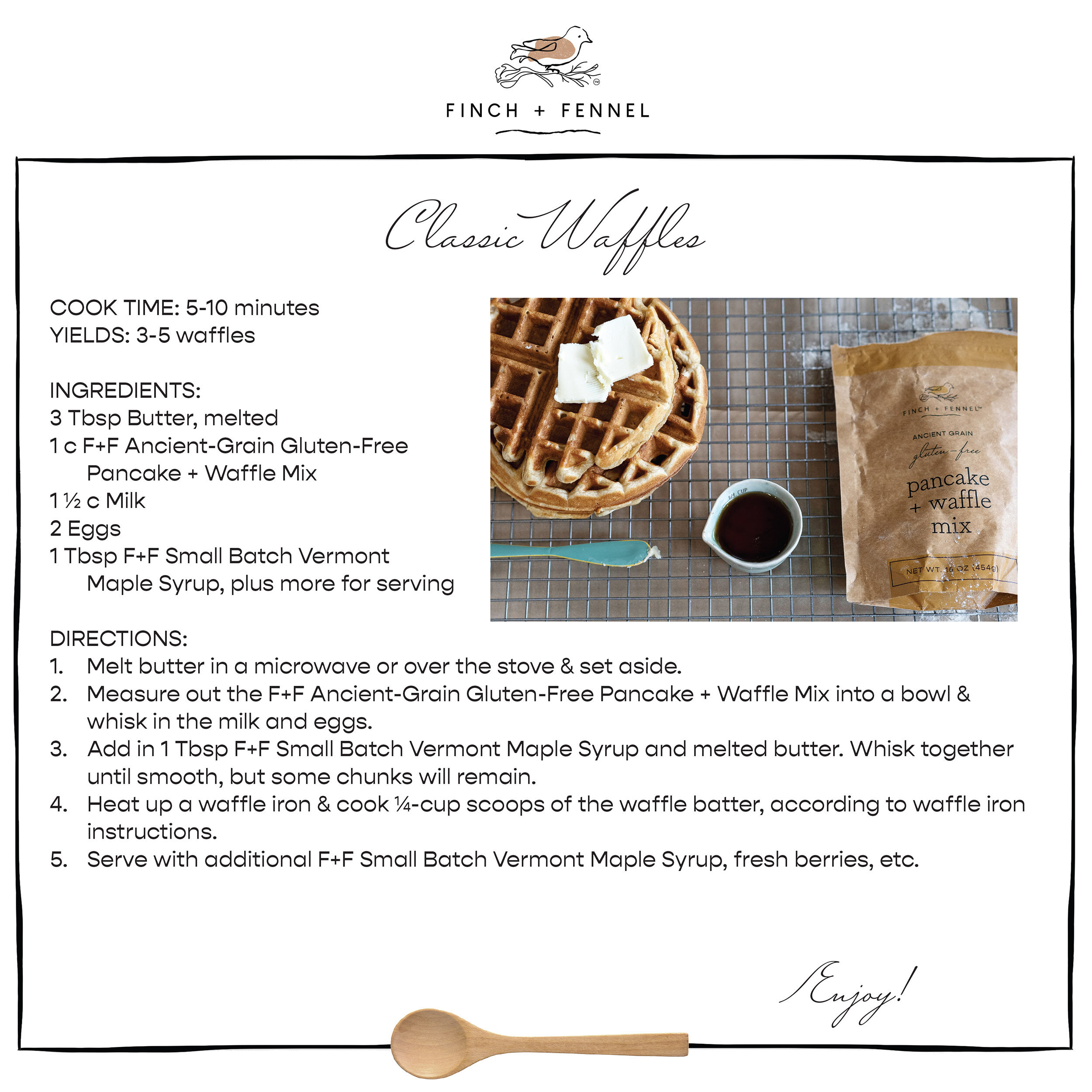 Classic Waffles

COOK TIME: 5-10 minutes
YIELDS: 3-5 waffles 

INGREDIENTS:
3 Tbsp Butter, melted
1 c F+F Ancient-Grain Gluten-Free Pancake + Waffle Mix 
1 ½ c Milk
2 Eggs 
1 Tbsp F+F Small Batch Vermont Maple Syrup, plus more for serving 

DIRECTIONS:
1. Melt butter in a microwave or over the stove & set aside. 
2. Measure out the F+F Ancient-Grain Gluten-Free Pancake + Waffle Mix into a bowl & whisk in the milk and eggs. 
3. Add in 1 Tbsp F+F Small Batch Vermont Maple Syrup and melted butter. Whisk together until smooth, but some chunks will remain. 
4. Heat up a waffle iron & cook ¼-cup scoops of the waffle batter, according to waffle iron instructions.
5. Serve with additional F+F Small Batch Vermont Maple Syrup, fresh berries, etc. 

Enjoy!