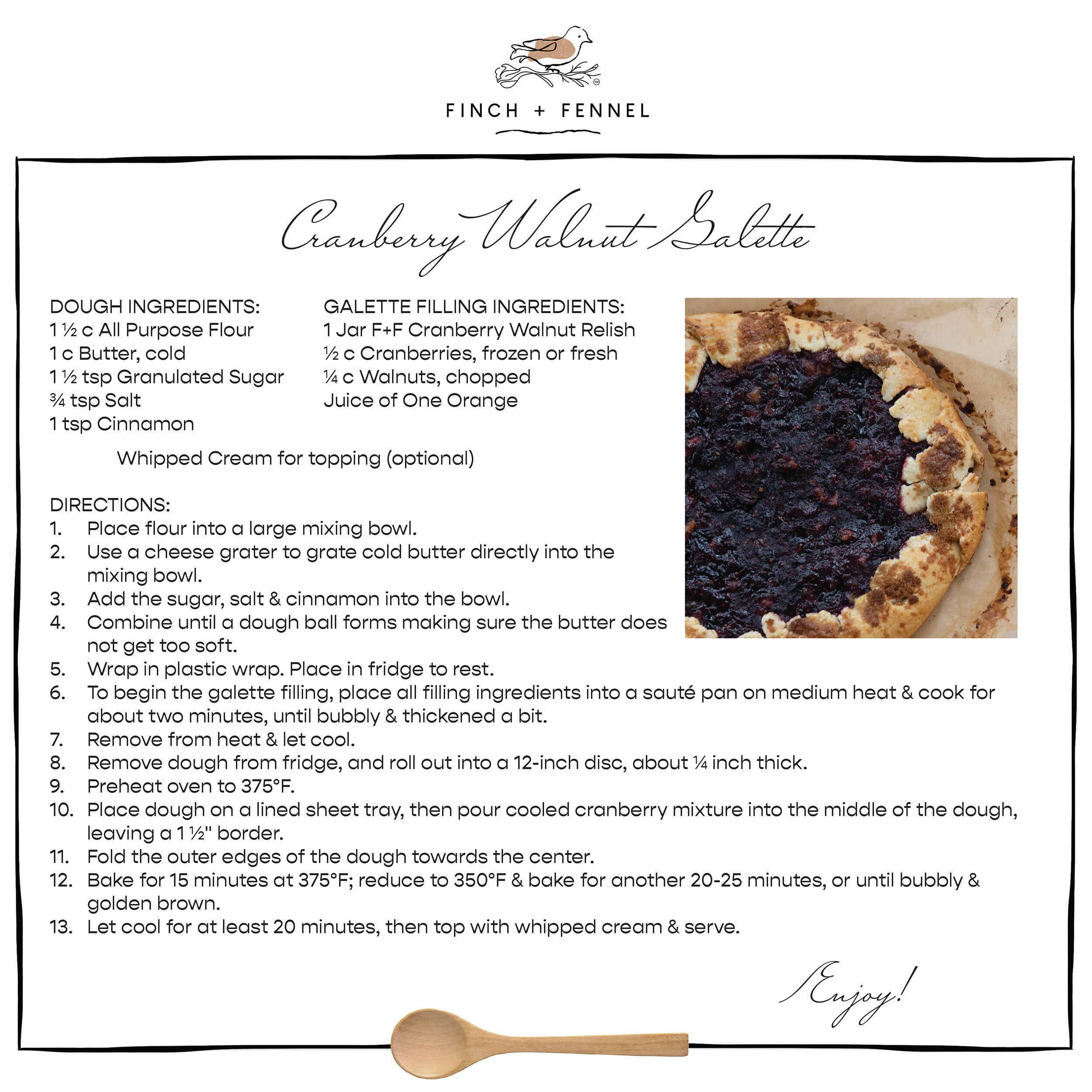 Cranberry Walnut Galette

DOUGH INGREDIENTS: 
1 ½ c All Purpose Flour 
1 c Butter, cold
1 ½ tsp Granulated Sugar 
¾ tsp Salt 
1 tsp Cinnamon

GALETTE FILLING INGREDIENTS:
1 Jar F+F Cranberry Walnut Relish
½ c Cranberries, frozen or fresh 
¼ c Walnuts, chopped 
Juice of One Orange

Whipped Cream for topping (optional)

DIRECTIONS:
1. Place flour into a large mixing bowl. 
2. Use a cheese grater to grate cold butter directly into the mixing bowl.
3. Add the sugar, salt & cinnamon into the bowl. 
4. Combine until a dough ball forms making sure the butter does not get too soft. 
5. Wrap in plastic wrap. Place in fridge to rest. 
6. To begin the galette filling, place all filling ingredients into a sauté pan on medium heat & cook for about two minutes, until bubbly & thickened a bit.
7. Remove from heat & let cool. 
8. Remove dough from fridge, and roll out into a 12-inch disc, about ¼ inch thick. 
9. Preheat oven to 375°F.
10. Place dough on a lined sheet tray, then pour cooled cranberry mixture into the middle of the dough, leaving a 1 ½" border. 
11. Fold the outer edges of the dough towards the center. 
12. Bake for 15 minutes at 375°F; reduce to 350°F & bake for another 20-25 minutes, or until bubbly & golden brown.
13. Let cool for at least 20 minutes, then top with whipped cream & serve. 

Enjoy!