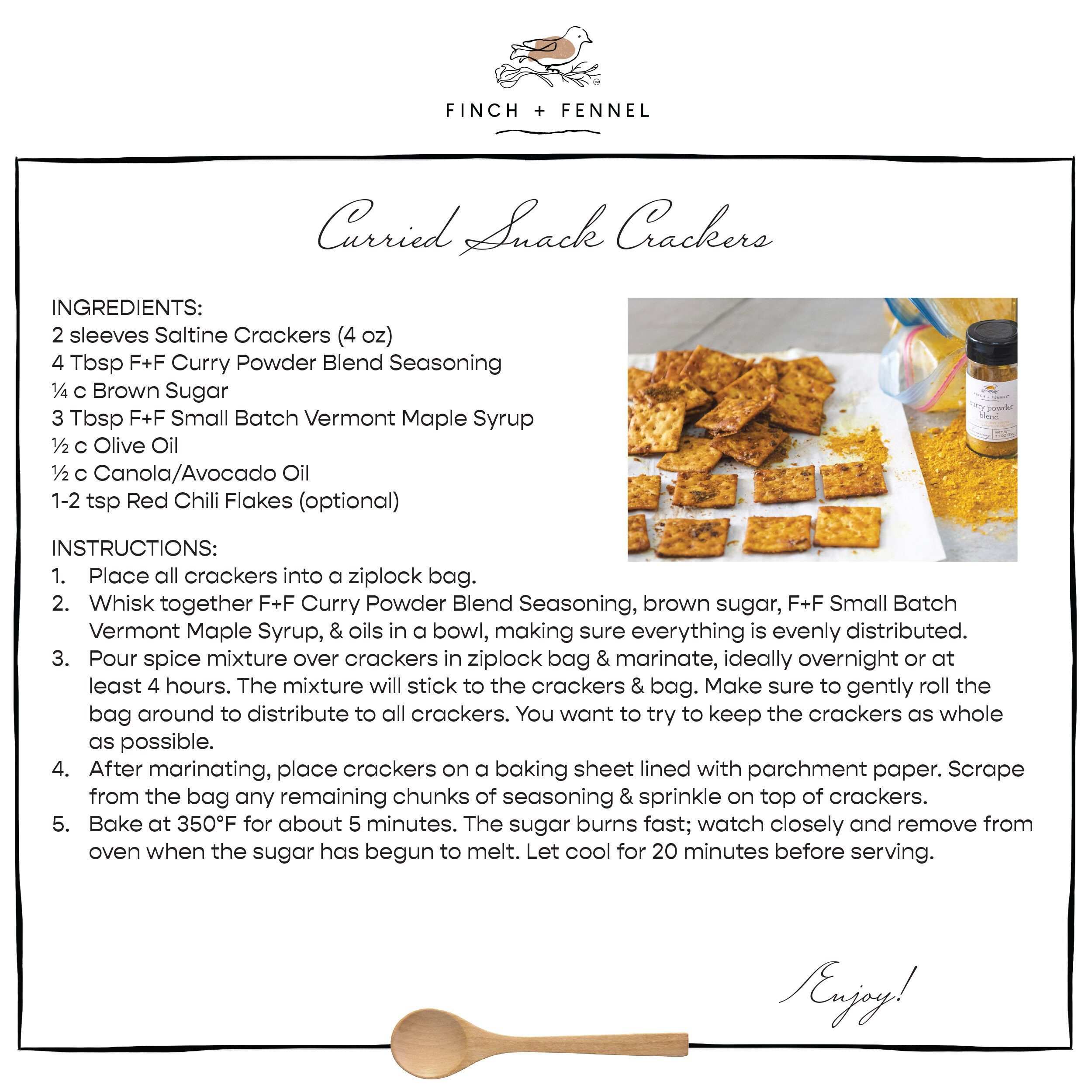 Curried Snack Crackers

INGREDIENTS:
2 sleeves Saltine Crackers (4 oz)
4 Tbsp F+F Curry Powder Blend Seasoning
¼ c Brown Sugar
3 Tbsp F+F Small Batch Vermont Maple Syrup
½ c Olive Oil
½ c Canola/Avocado Oil
1-2 Tbsp Red Chili Flakes (optional)

DIRECTIONS
1. Place all crackers into a ziplock bag. 
2. Whisk together F+F Curry Powder Blend Seasoning, brown sugar, F+F Small Batch Vermont Maple Syrup, & oils in a bowl, making sure everything is evenly distributed.
3. Pour spice mixture over crackers in ziplock bag & marinate, ideally overnight or at least 4 hours. The mixture will stick to the crackers & bag. Make sure to gently roll the bag around to distribute to all crackers. You want to try to keep the crackers as whole as possible. 
4. After marinating, place crackers on a baking sheet lined with parchment paper. Scrape from the bag any remaining chunks of seasoning & sprinkle on top of crackers. 
5. Bake at 350°F for about 5 minutes. The sugar burns fast; watch closely and remove from oven when the sugar has begun to melt. Let cool for 20 minutes before serving.

Enjoy!