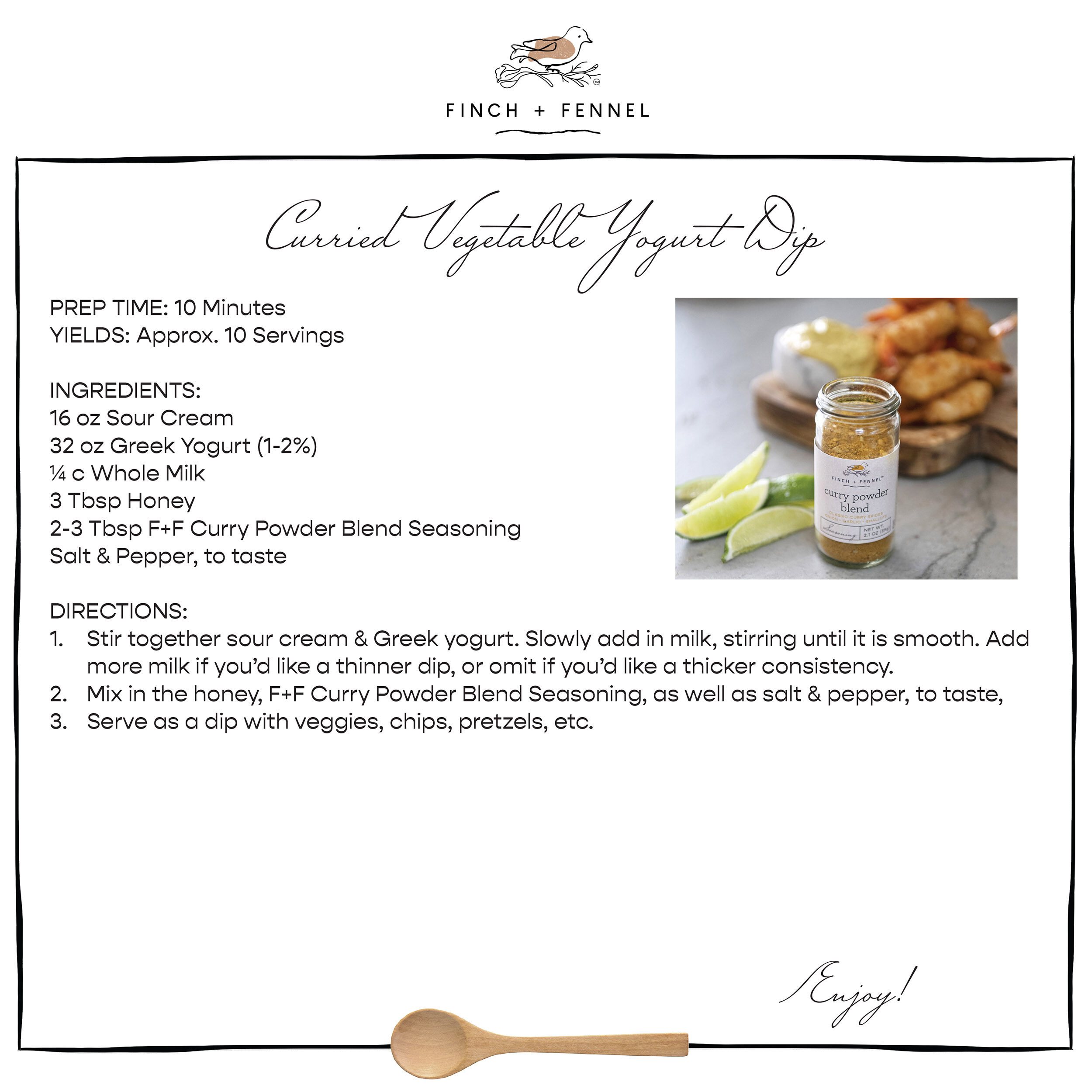 Curried Vegetable Yogurt Dip

PREP TIME: 10 Minutes
YIELDS: Approx. 10 Servings

INGREDIENTS:
16 oz Sour Cream 
32 oz Greek Yogurt (1-2%)
¼ c Whole Milk 
3 Tbsp Honey 
2-3 Tbsp F+F Curry Powder Blend Seasoning
Salt & Pepper, to taste 
 
DIRECTIONS:	
Stir together sour cream & Greek yogurt. Slowly add in milk, stirring until it is smooth. Add more milk if you’d like a thinner dip, or omit if you’d like a thicker consistency.
Mix in the honey, F+F Curry Powder Blend Seasoning, as well as salt & pepper, to taste,
Serve as a dip with veggies, chips, pretzels, etc. 

Enjoy!