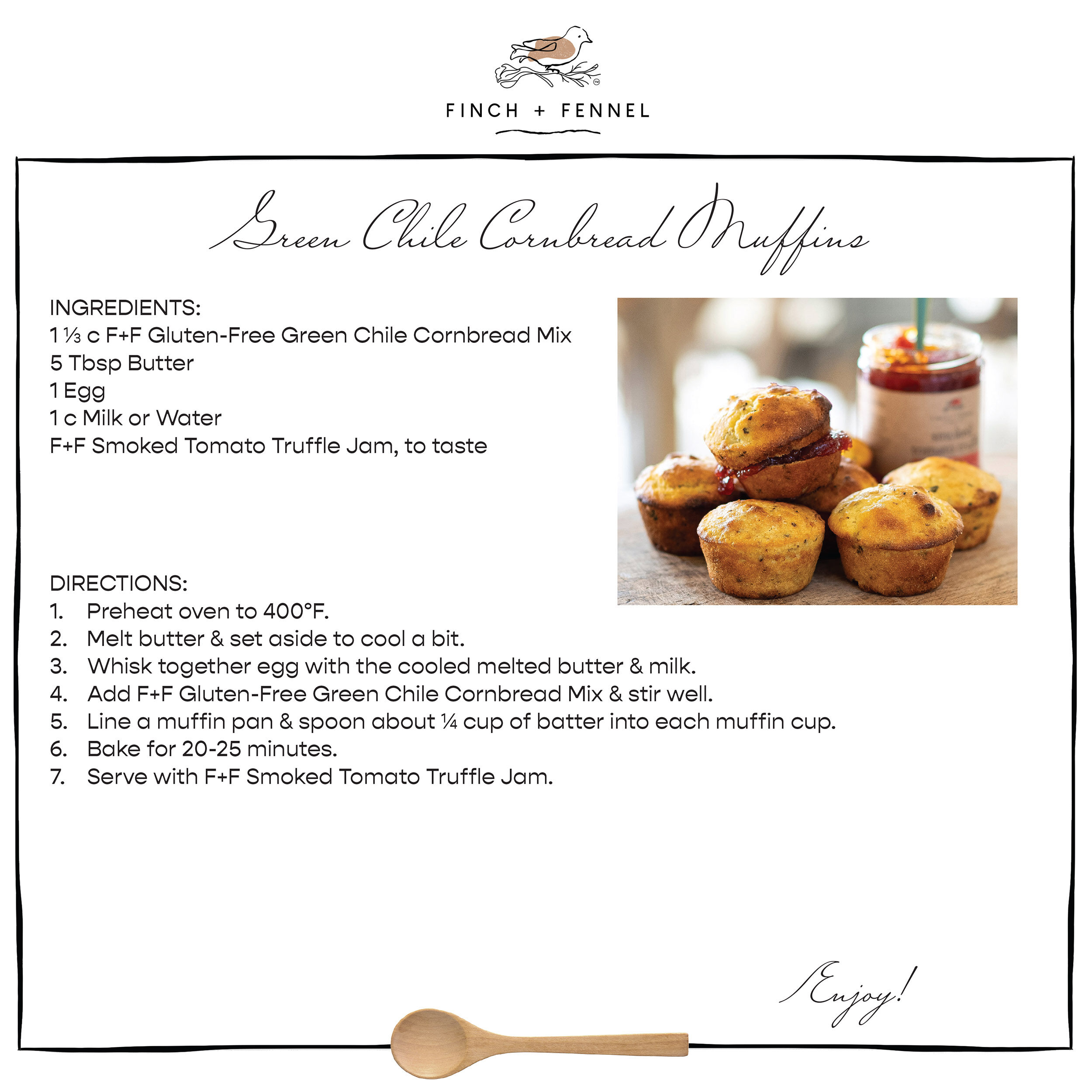 Green Chile Cornbread Muffins

INGREDIENTS:
1 ⅓ c F+F Gluten-Free Green Chile Cornbread Mix
5 Tbsp Butter
1 Egg
1 c Milk or Water
F+F Smoked Tomato Truffle Jam, to taste

DIRECTIONS:
1. Preheat oven to 400°F.
2. Melt butter & set aside to cool a bit.
3. Whisk together egg with the cooled melted butter & milk.
4. Add F+F Gluten-Free Green Chile Cornbread Mix & stir well.
5. Line a muffin pan & spoon about ¼ cup of batter into each muffin cup.
6. Bake for 20-25 minutes.
7. Serve with F+F Smoked Tomato Truffle Jam.

Enjoy!