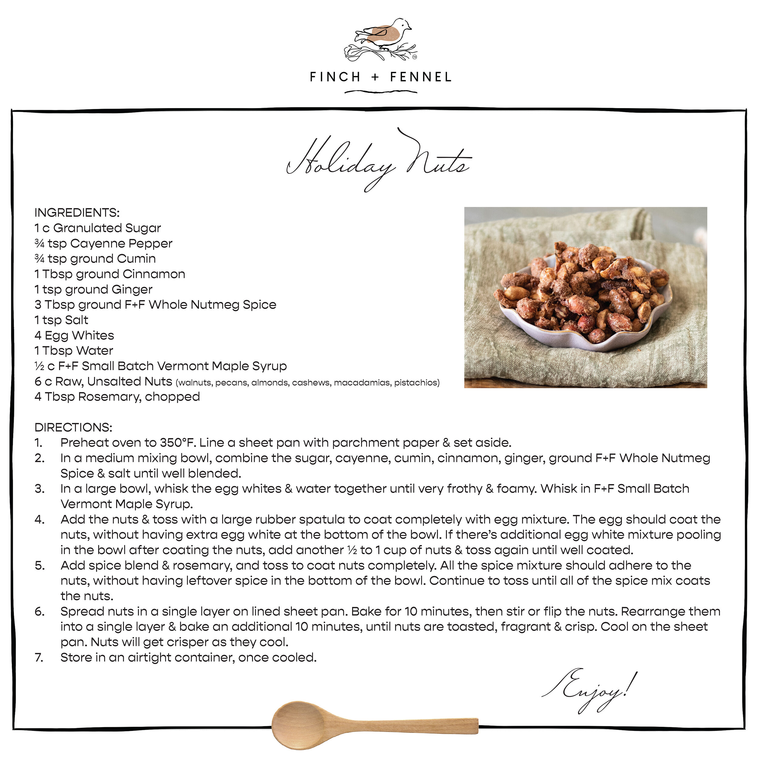 Holiday Nuts

INGREDIENTS:
1 c Granulated Sugar
¾ tsp Cayenne Pepper
¾ tsp ground Cumin
1 Tbsp ground Cinnamon
1 tsp ground Ginger
3 Tbsp ground F+F Whole Nutmeg Spice
1 tsp Salt
4 Egg Whites
1 Tbsp Water
½ c F+F Small Batch Vermont Maple Syrup
6 c Raw, Unsalted Nuts (walnuts, pecans, almonds, cashews, macadamias, pistachios)
4 Tbsp Rosemary, chopped

DIRECTIONS:
1. Preheat oven to 350°F. Line a sheet pan with parchment paper & set aside. 
2. In a medium mixing bowl, combine the sugar, cayenne, cumin, cinnamon, ginger, ground F+F Whole Nutmeg Spice & salt until well blended.
3. In a large bowl, whisk the egg whites & water together until very frothy & foamy. Whisk in F+F Small Batch Vermont Maple Syrup.
4. Add the nuts & toss with a large rubber spatula to coat completely with egg mixture. The egg should coat the nuts, without having extra egg white at the bottom of the bowl. If there’s additional egg white mixture pooling in the bowl after coating the nuts, add another ½ to 1 cup of nuts & toss again until well coated.
5. Add spice blend & rosemary, and toss to coat nuts completely. All the spice mixture should adhere to the nuts, without having leftover spice in the bottom of the bowl. Continue to toss until all of the spice mix coats the nuts.
6. Spread nuts in a single layer on lined sheet pan. Bake for 10 minutes, then stir or flip the nuts. Rearrange them into a single layer & bake an additional 10 minutes, until nuts are toasted, fragrant & crisp. Cool on the sheet pan. Nuts will get crisper as they cool.
7. Store in an airtight container, once cooled.

Enjoy!