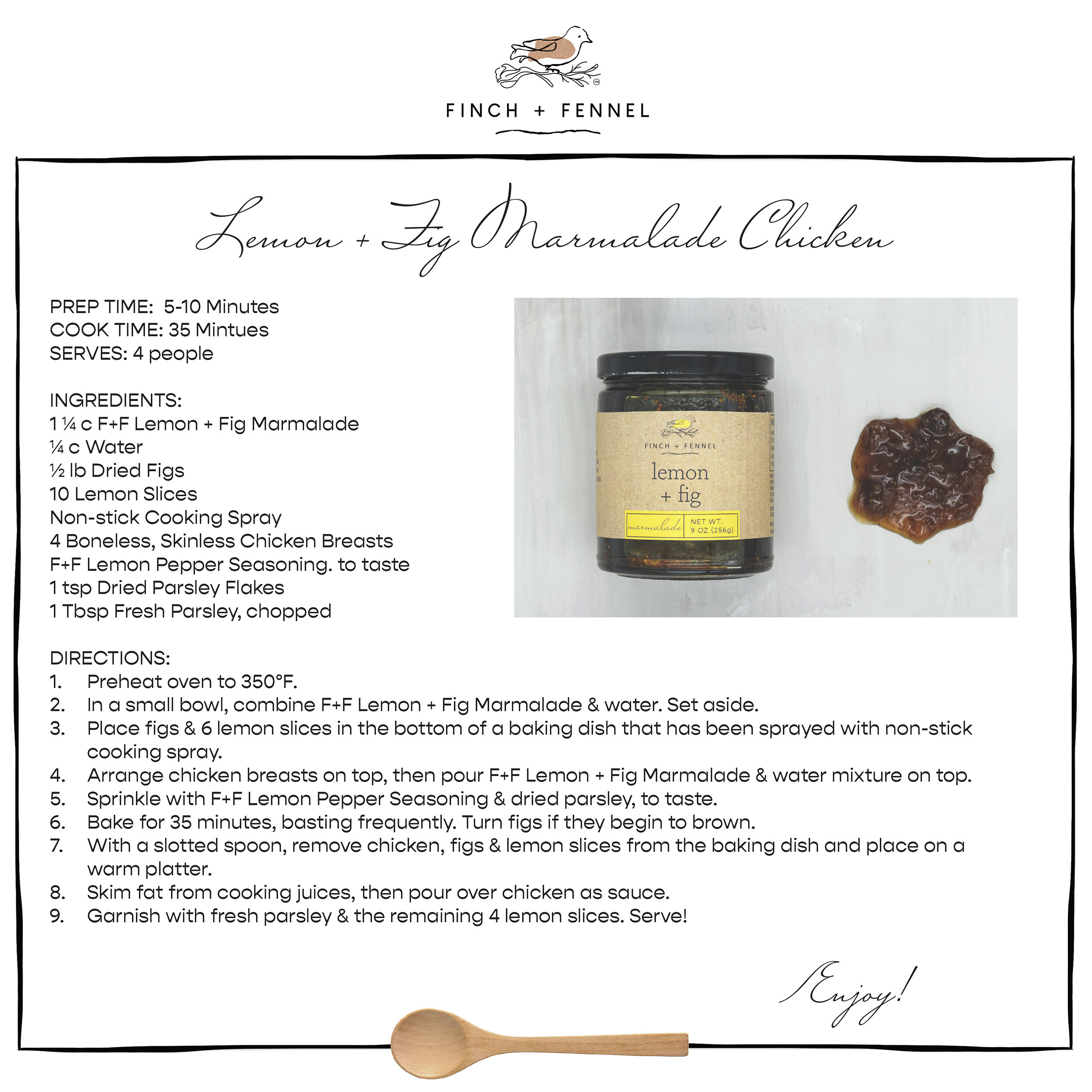 
Lemon + Fig Marmalade Chicken

PREP TIME:  5-10 Minutes
COOK TIME: 35 Mintues
SERVES: 4 people

INGREDIENTS:
1 ¼ c F+F Lemon + Fig Marmalade 
¼ c Water
½ lb Dried Figs
10 Lemon Slices
Non-stick Cooking Spray
4 Boneless, Skinless Chicken Breasts
F+F Lemon Pepper Seasoning. to taste 
1 tsp Dried Parsley Flakes
1 Tbsp Fresh Parsley, chopped

DIRECTIONS:
1. Preheat oven to 350°F. 
2. In a small bowl, combine F+F Lemon + Fig Marmalade & water. Set aside. 
3. Place figs and 6 lemon slices in the bottom of a baking dish that has been sprayed with non-stick cooking spray. 
4. Arrange chicken breasts on top, then pour F+F Lemon + Fig Marmalade & water mixture on top. 
5. Sprinkle with F+F Lemon Pepper Seasoning & dried parsley, to taste. 
6. Bake for 35 minutes, basting frequently. Turn figs if they begin to brown. 
7. With a slotted spoon, remove chicken, figs & lemon slices from the baking dish and place on a warm platter. 
8. Skim fat from cooking juices, then pour over chicken as sauce. 
9. Garnish with fresh parsley & the remaining 4 lemon slices. Serve!

Enjoy!