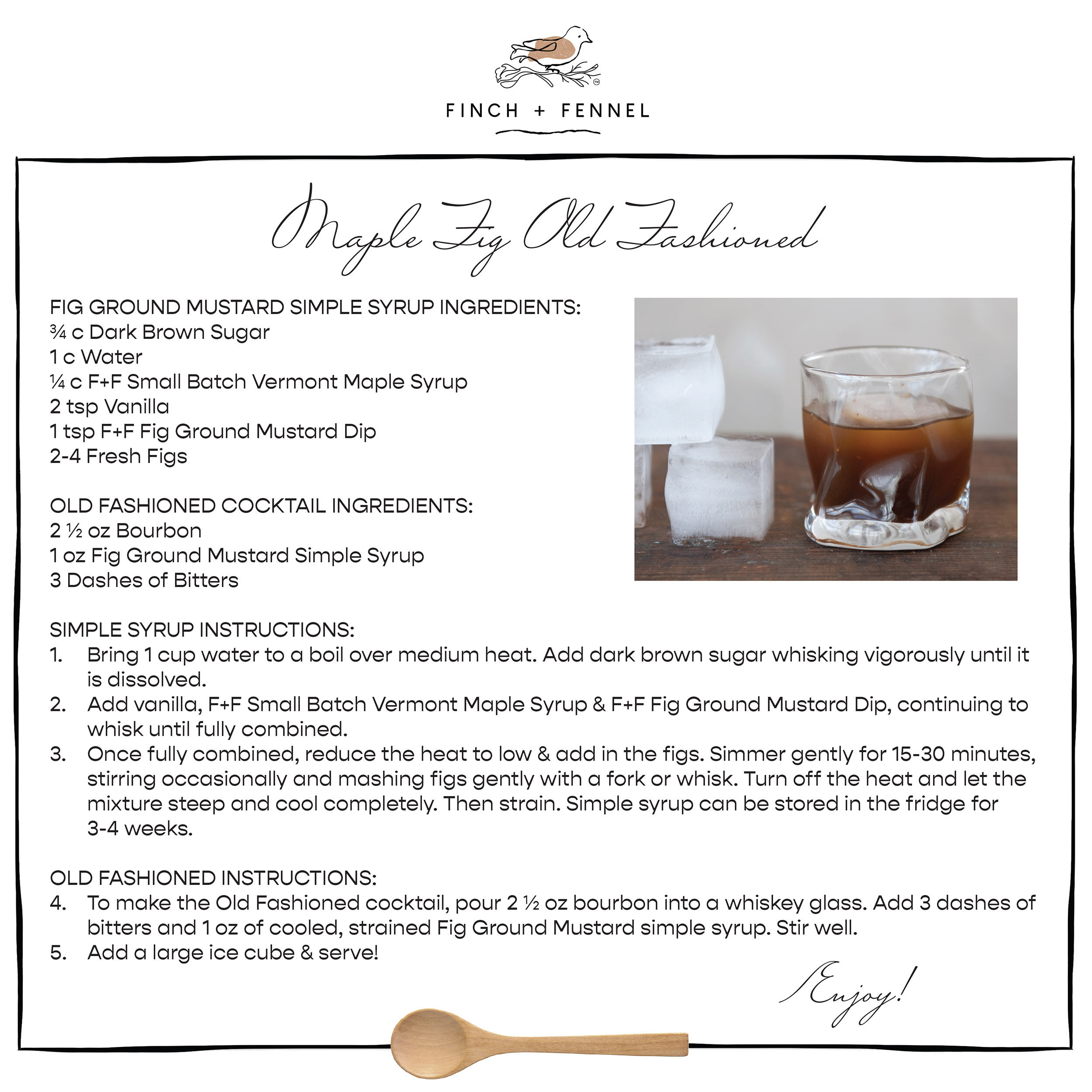 Maple Fig Old Fashioned

FIG GROUND MUSTARD SIMPLE SYRUP INGREDIENTS: 
¾ c Dark Brown Sugar
1 c Water
¼ c F+F Small Batch Vermont Maple Syrup
2 tsp Vanilla
1 tsp F+F Fig Ground Mustard Dip
2-4 Fresh Figs 

OLD FASHIONED COCKTAIL INGREDIENTS:
2 ½ oz Bourbon 
1 oz Fig Ground Mustard Simple Syrup 
3 Dashes of Bitters

SIMPLE SYRUP INSTRUCTIONS:
1. Bring 1 cup water to a boil over medium heat. Add dark brown sugar whisking vigorously until it is dissolved. 
2. Add vanilla, F+F Small Batch Vermont Maple Syrup & F+F Fig Ground Mustard Dip, continuing to whisk until fully combined.
3. Once fully combined, reduce the heat to low & add in the figs. Simmer gently for 15-30 minutes, stirring occasionally and mashing figs gently with a fork or whisk. Turn off the heat and let the mixture steep and cool completely. Then strain. Simple syrup can be stored in the fridge for 3-4 weeks.

OLD FASHIONED INSTRUCTIONS: 
4. To make the Old Fashioned cocktail, pour 2 ½ oz bourbon into a whiskey glass. Add 3 dashes of bitters and 1 oz of cooled, strained Fig Ground Mustard simple syrup. Stir well. 
5. Add a large ice cube & serve!

Enjoy!