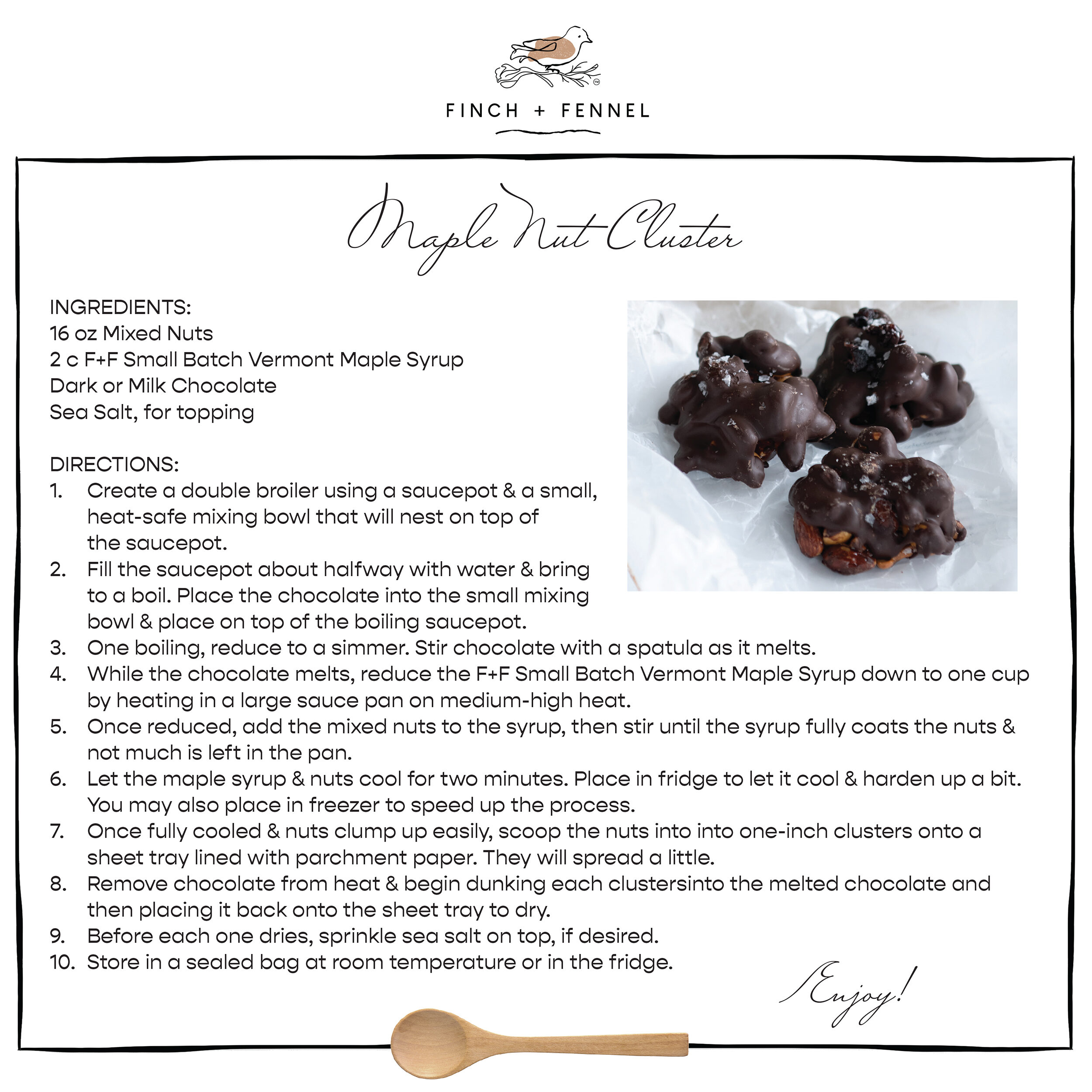 
Maple Nut Cluster

INGREDIENTS: 
16 oz Mixed Nuts
2 c F+F Small Batch Vermont Maple Syrup
Dark or Milk Chocolate 
Sea Salt, for topping

DIRECTIONS: 
1. Create a double broiler using a saucepot & a small, heat-safe mixing bowl that will nest on top of the saucepot. 
2. Fill the saucepot about halfway with water & bring to a boil. Place the chocolate into the small mixing bowl & place on top of the boiling saucepot. 
3. One boiling, reduce to a simmer. Stir chocolate with a spatula as it melts.
4. While the chocolate melts, reduce the F+F Small Batch Vermont Maple Syrup down to one cup by heating in a large sauce pan on medium-high heat. 
5. Once reduced, add the mixed nuts to the syrup, then stir until the syrup fully coats the nuts & not much is left in the pan.
6. Let the maple syrup & nuts cool for two minutes. Place in fridge to let it cool & harden up a bit. You may also place in freezer to speed up the process. 
7. Once fully cooled & nuts clump up easily, scoop the nuts into into one-inch clusters onto a sheet tray lined with parchment paper. They will spread a little.
8. Remove chocolate from heat & begin dunking each clustersinto the melted chocolate and then placing it back onto the sheet tray to dry. 
9. Before each one dries, sprinkle sea salt on top, if desired. 
10. Store in a sealed bag at room temperature or in the fridge. 

Enjoy!