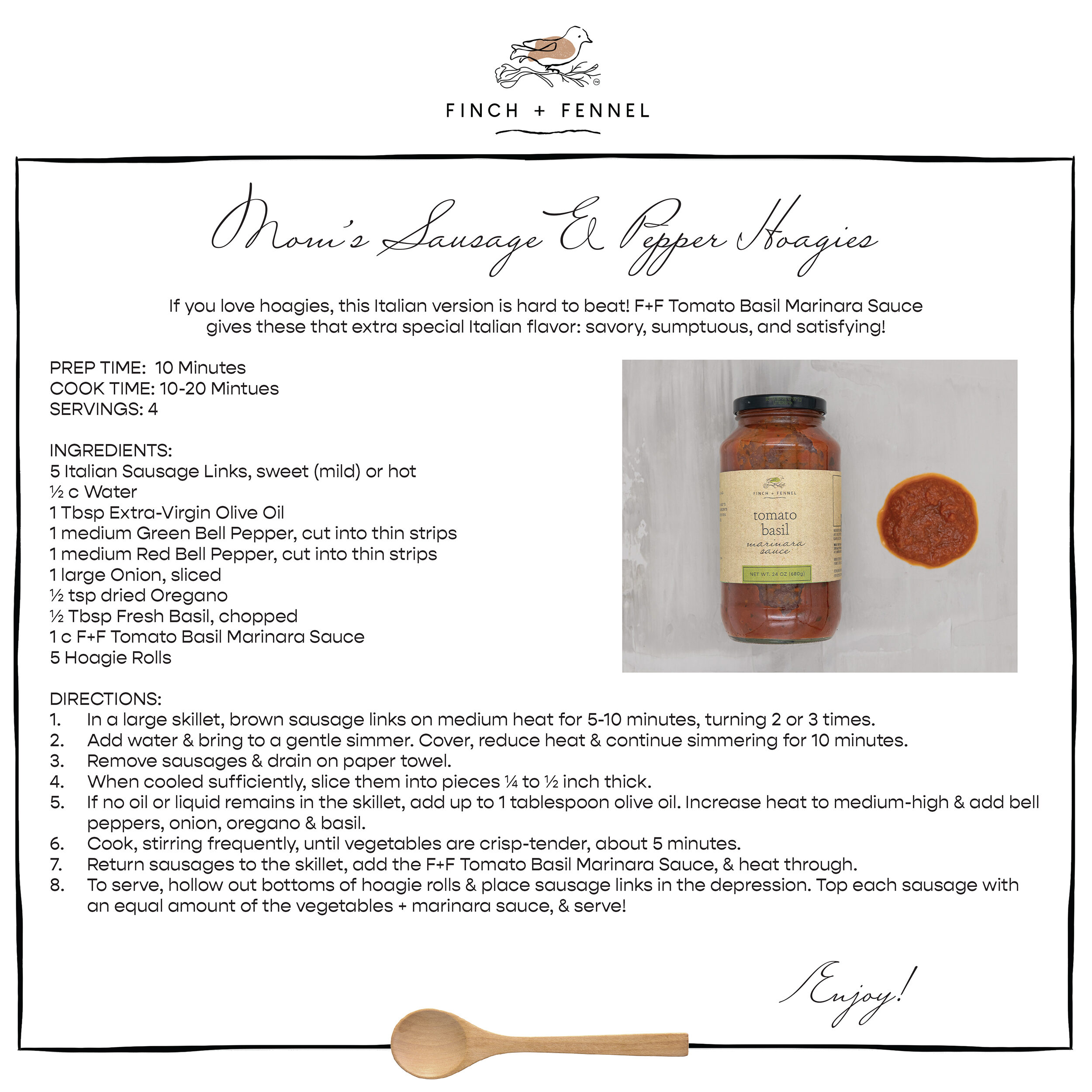 Mom’s Sausage & Pepper Hoagies

If you love hoagies, this Italian version is hard to beat! F+F Tomato Basil Marinara Sauce gives these that extra special Italian flavor: savory, sumptuous, and satisfying!

PREP TIME:  10 Minutes
COOK TIME: 10-20 Mintues
SERVINGS: 4

INGREDIENTS:
5 Italian Sausage Links, sweet (mild) or hot 
½ c Water
1 Tbsp Extra-Virgin Olive Oil
1 medium Green Bell Pepper, cut into thin strips 
1 medium Red Bell Pepper, cut into thin strips
1 large Onion, sliced
½ tsp dried Oregano
½ Tbsp Fresh Basil, chopped
1 c F+F Tomato Basil Marinara Sauce
5 Hoagie Rolls

DIRECTIONS:
1. In a large skillet, brown sausage links on medium heat for 5-10 minutes, turning 2 or 3 times. 
2. Add water & bring to a gentle simmer. Cover, reduce heat & continue simmering for 10 minutes. 
3. Remove sausages & drain on paper towel.
4. When cooled sufficiently, slice them into pieces ¼ to ½ inch thick. 
5. If no oil or liquid remains in the skillet, add up to 1 tablespoon olive oil. Increase heat to medium-high & add bell peppers, onion, oregano & basil. 
6. Cook, stirring frequently, until vegetables are crisp-tender, about 5 minutes. 
7. Return sausages to the skillet, add the F+F Tomato Basil Marinara Sauce, & heat through. 
8. To serve, hollow out bottoms of hoagie rolls & place sausage links in the depression. Top each sausage with an equal amount of the vegetables + marinara sauce, & serve!

Enjoy!