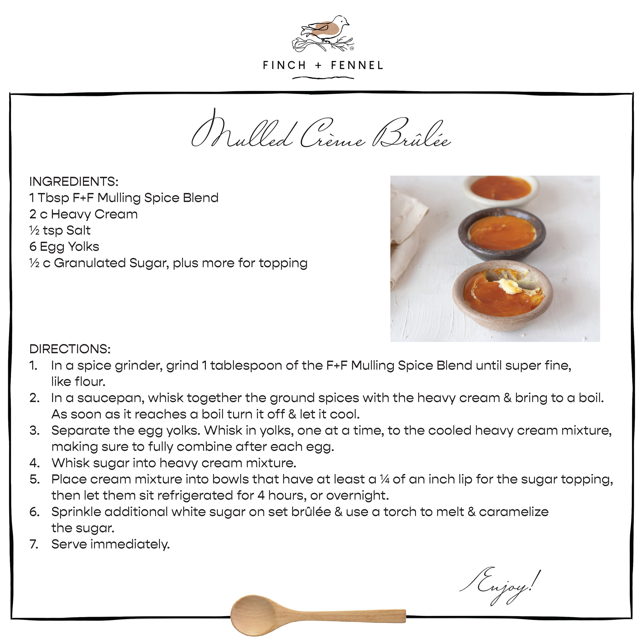 Mulled Crème Brûlée
INGREDIENTS:
1 Tbsp F+F Mulling Spice Blend
2 c Heavy Cream 
½ tsp Salt 
6 Egg Yolks 
½ c Granulated Sugar, plus more for topping 

DIRECTIONS:
1. In a spice grinder, grind 1 tablespoon of the F+F Mulling Spice Blend until super fine, like flour. 
2. In a saucepan, whisk together the ground spices with the heavy cream & bring to a boil. As soon as it reaches a boil turn it off & let it cool.
3. Separate the egg yolks. Whisk in yolks, one at a time, to the cooled heavy cream mixture, making sure to fully combine after each egg. 
4. Whisk sugar into heavy cream mixture. 
5. Place cream mixture into bowls that have at least a ¼ of an inch lip for the sugar topping, then let them sit refrigerated for 4 hours, or overnight. 
6. Sprinkle additional white sugar on set brûlée & use a torch to melt & caramelize the sugar. 
7. Serve immediately.

Enjoy!