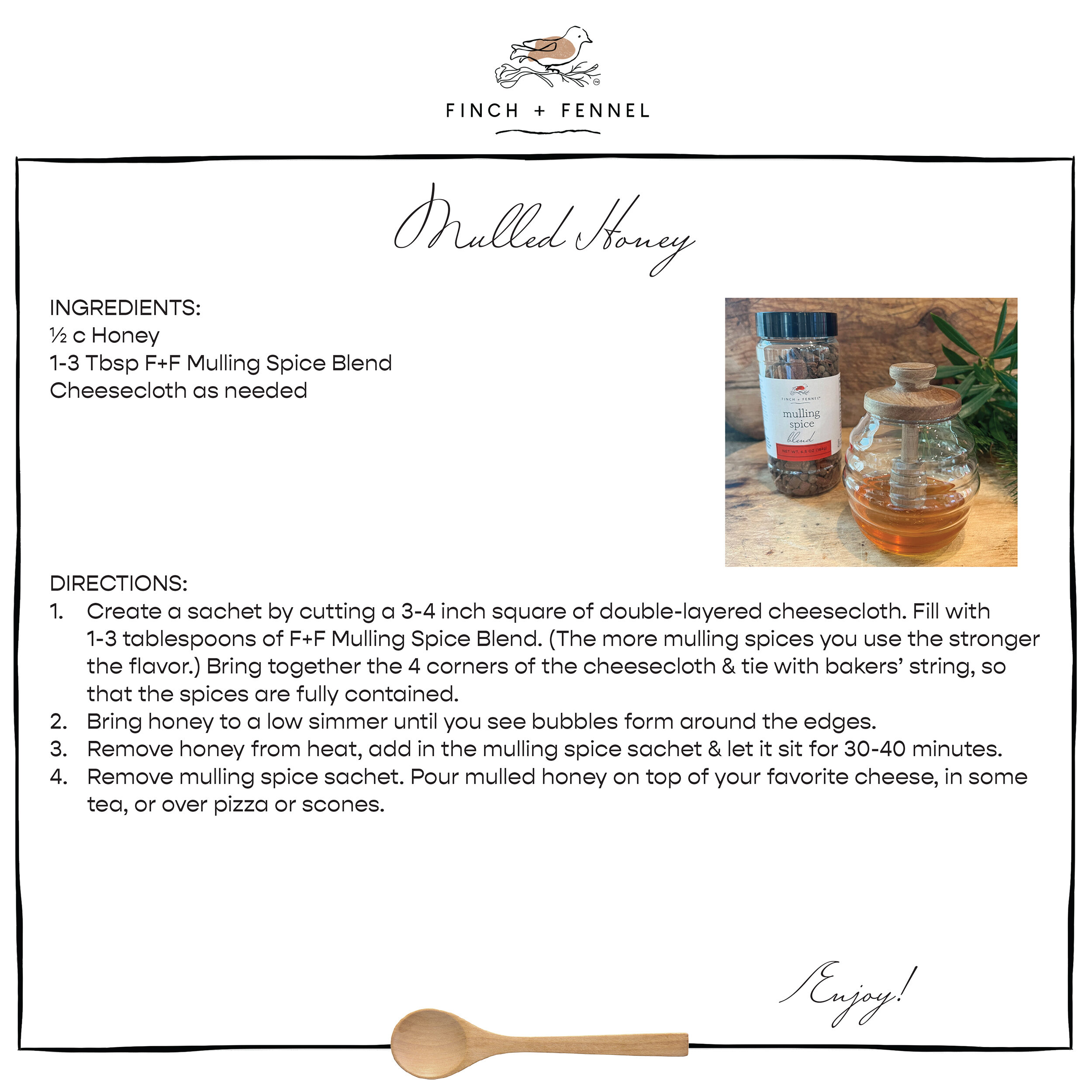 Mulled Honey

INGREDIENTS:
½ c Honey 
1-3 Tbsp F+F Mulling Spice Blend
Cheesecloth as needed

DIRECTIONS:	
1. Create a sachet by cutting a 3-4 inch square of double-layered cheesecloth. Fill with 1-3 tablespoons of F+F Mulling Spice Blend. (The more mulling spices you use the stronger the flavor.) Bring together the 4 corners of the cheesecloth & tie with bakers’ string, so that the spices are fully contained. 
2. Bring honey to a low simmer until you see bubbles form around the edges. 
3. Remove honey from heat, add in the mulling spice sachet & let it sit for 30-40 minutes. 
4. Remove mulling spice sachet. Pour mulled honey on top of your favorite cheese, in some tea, or over pizza or scones.

Enjoy!