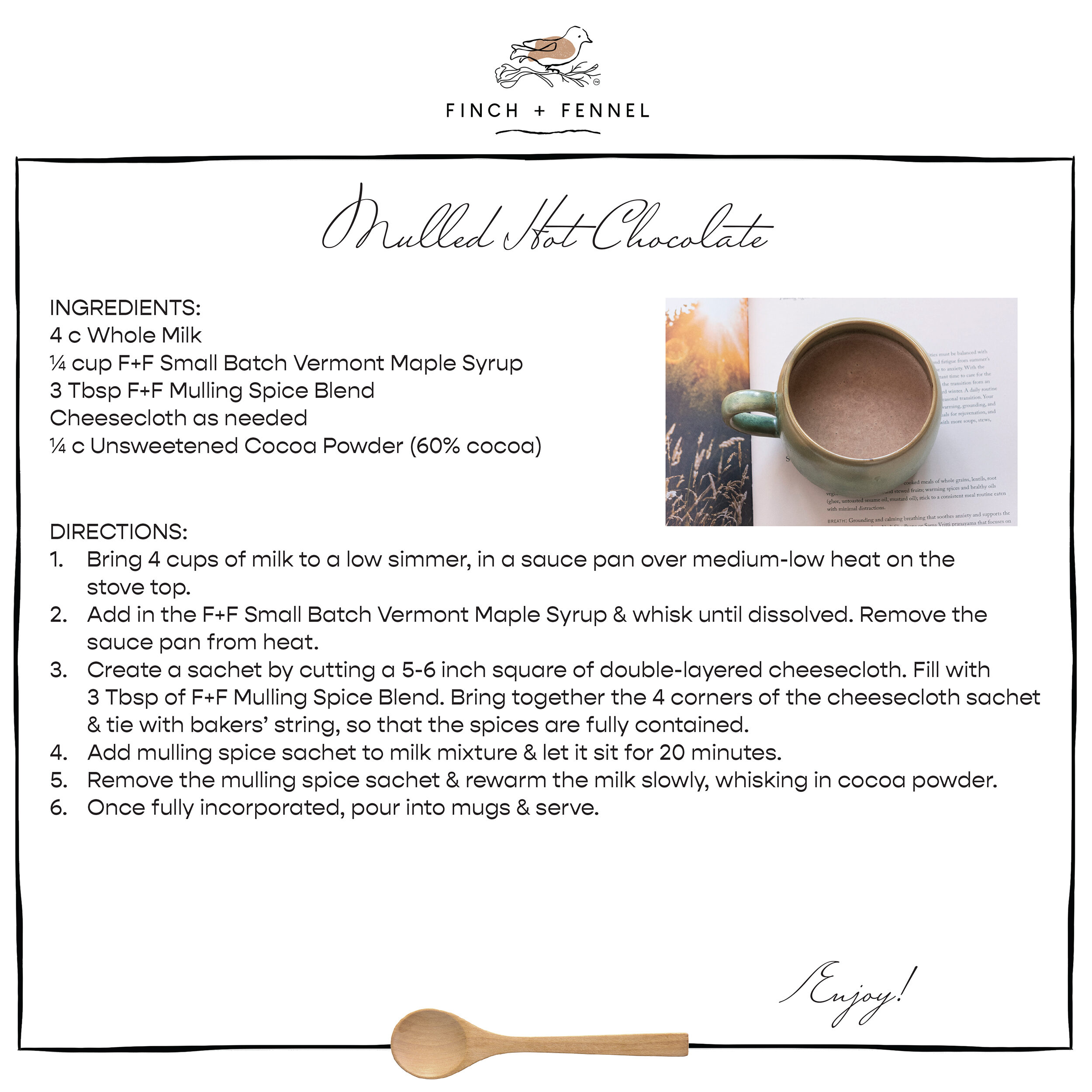 Mulled Hot Chocolate

INGREDIENTS:
4 c Whole Milk 
¼ cup F+F Small Batch Vermont Maple Syrup 
3 Tbsp F+F Mulling Spice Blend
Cheesecloth as needed
¼ c Unsweetened Cocoa Powder (60% cocoa) 

DIRECTIONS:	
1. Bring 4 cups of milk to a low simmer, in a sauce pan over medium-low heat on the stove top.
2. Add in the F+F Small Batch Vermont Maple Syrup & whisk until dissolved. Remove the sauce pan from heat.
3. Create a sachet by cutting a 5-6 inch square of double-layered cheesecloth. Fill with 3 Tbsp of F+F Mulling Spice Blend. Bring together the 4 corners of the cheesecloth sachet & tie with bakers’ string, so that the spices are fully contained. 
4. Add mulling spice sachet to milk mixture & let it sit for 20 minutes. 
5. Remove the mulling spice sachet & rewarm the milk slowly, whisking in cocoa powder.
6. Once fully incorporated, pour into mugs & serve.

Enjoy!