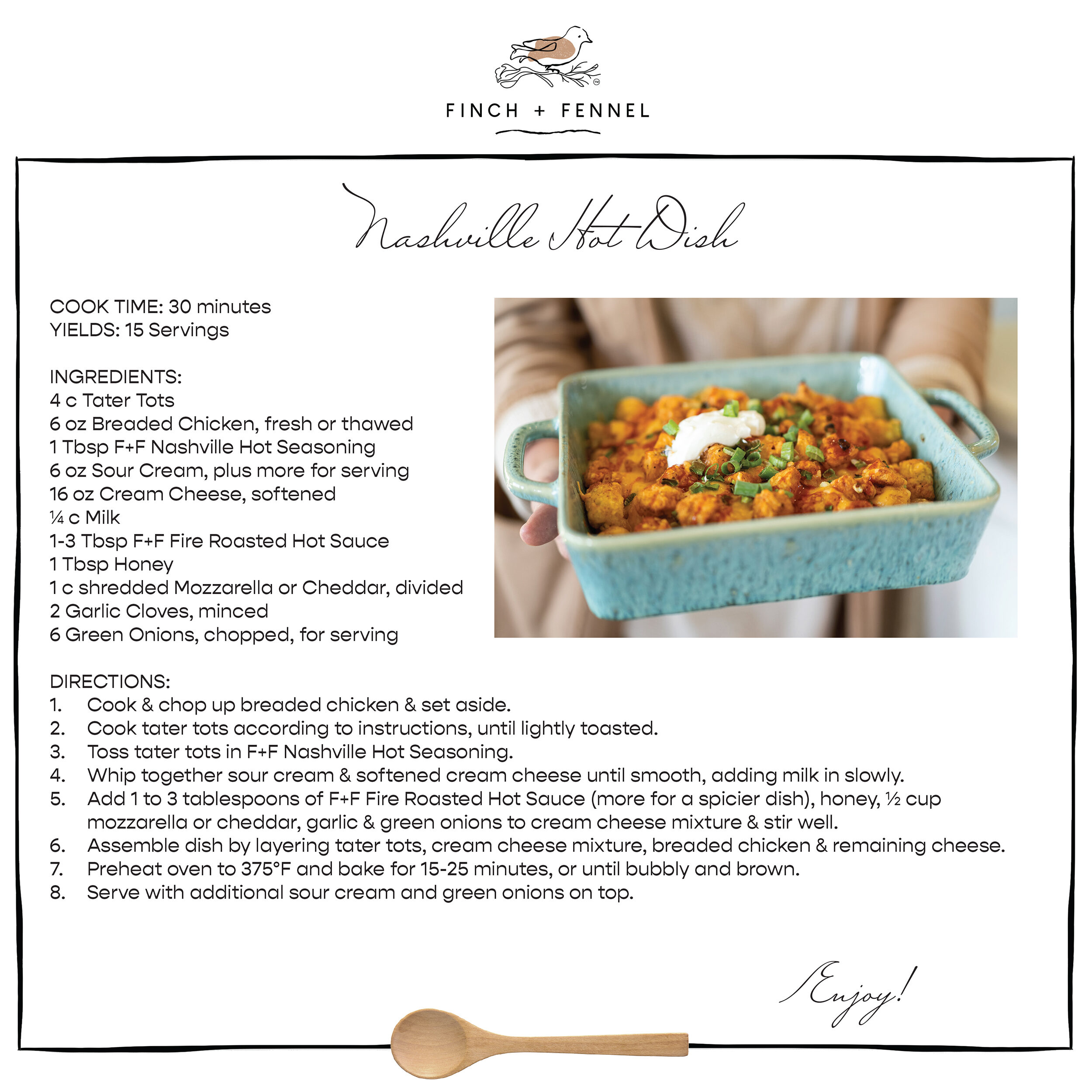 Nashville Hot Dish

COOK TIME: 30 minutes 
YIELDS: 15 Servings 
 
INGREDIENTS:
4 c Tater Tots 
6 oz Breaded Chicken, fresh or thawed
1 Tbsp F+F Nashville Hot Seasoning
6 oz Sour Cream, plus more for serving
16 oz Cream Cheese, softened
¼ c Milk 
1-3 Tbsp F+F Fire Roasted Hot Sauce 
1 Tbsp Honey 
1 c shredded Mozzarella or Cheddar, divided
2 Garlic Cloves, minced 
6 Green Onions, chopped, for serving

DIRECTIONS:
1. Cook & chop up breaded chicken & set aside.
2. Cook tater tots according to instructions, until lightly toasted.
3. Toss tater tots in F+F Nashville Hot Seasoning.
4. Whip together sour cream & softened cream cheese until smooth, adding milk in slowly.
5. Add 1 to 3 tablespoons of F+F Fire Roasted Hot Sauce (more for a spicier dish), honey, ½ cup mozzarella or cheddar, garlic & green onions to cream cheese mixture & stir well.
6. Assemble dish by layering tater tots, cream cheese mixture, breaded chicken & remaining cheese.
7. Preheat oven to 375°F and bake for 15-25 minutes, or until bubbly and brown.
8. Serve with additional sour cream and green onions on top.

Enjoy!