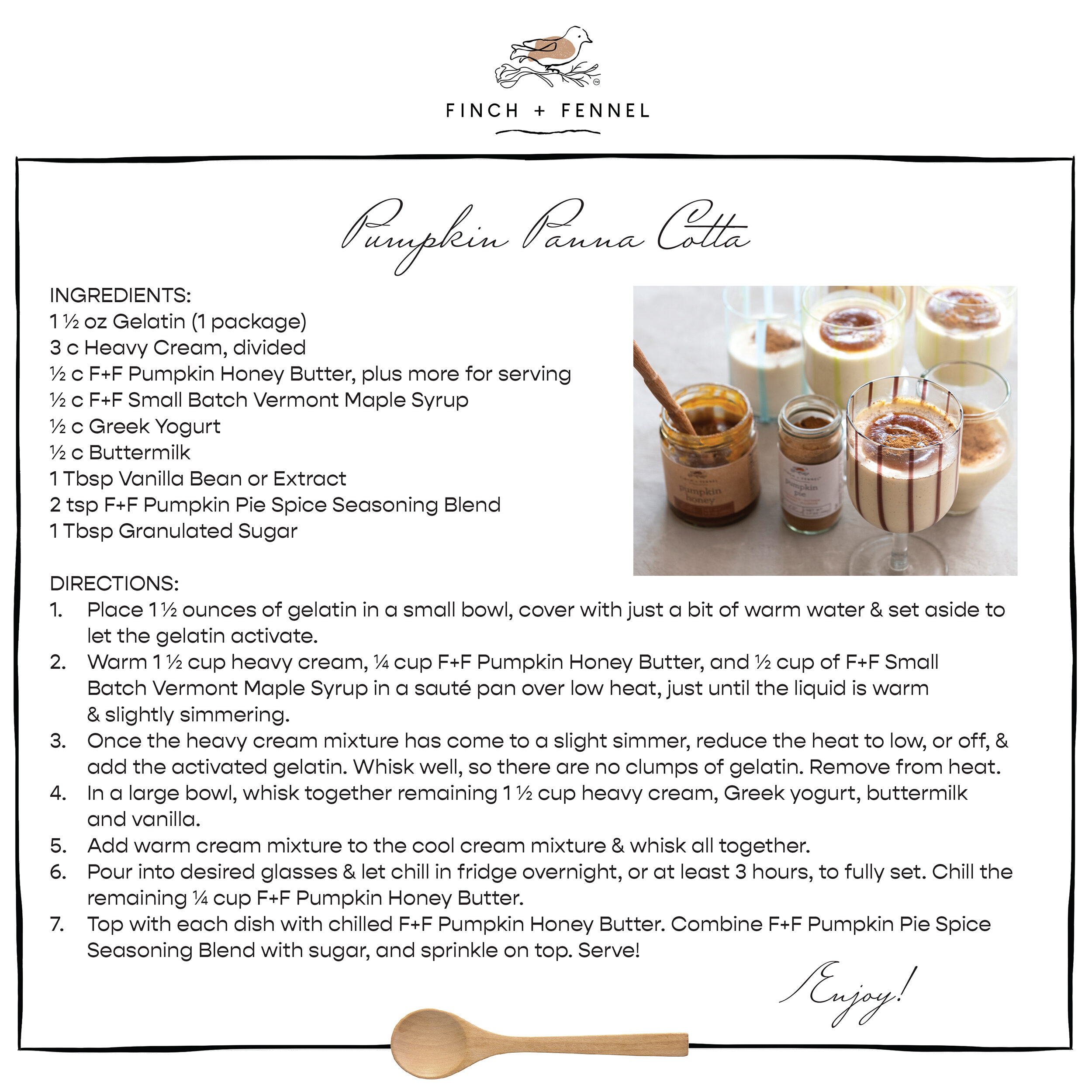 Pumpkin Panna Cotta

INGREDIENTS:
1 ½ oz Gelatin (1 package) 
3 c Heavy Cream, divided 
½ c F+F Pumpkin Honey Butter, plus more for serving 
½ c F+F Small Batch Vermont Maple Syrup
½ c Greek Yogurt
½ c Buttermilk 
1 Tbsp Vanilla Bean or Extract
2 tsp F+F Pumpkin Pie Spice Seasoning Blend 
1 Tbsp Granulated Sugar 

DIRECTIONS:	
1. Place 1½ ounces of gelatin in a small bowl, cover with just a bit of warm water & set aside to let the gelatin activate.
2. Warm 1 ½ cup heavy cream, ¼ cup F+F Pumpkin Honey Butter, and ½ cup of F+F Small Batch Vermont Maple Syrup in a sauté pan over low heat, just until the liquid is warm & slightly simmering. 
3. Once the heavy cream mixture has come to a slight simmer, reduce the heat to low, or off, & add the activated gelatin. Whisk well, so there are no clumps of gelatin. Remove from heat.
4. In a large bowl, whisk together remaining 1 ½ cup heavy cream, Greek yogurt, buttermilk and vanilla. 
5. Add warm cream mixture to the cool cream mixture & whisk all together. 
6. Pour into desired glasses & let chill in fridge overnight, or at least 3 hours, to fully set. Chill the remaining ¼ cup F+F Pumpkin Honey Butter.
7. Top with each dish with chilled F+F Pumpkin Honey Butter. Combine F+F Pumpkin Pie Spice Seasoning Blend with sugar, and sprinkle on top. Serve!

Enjoy!