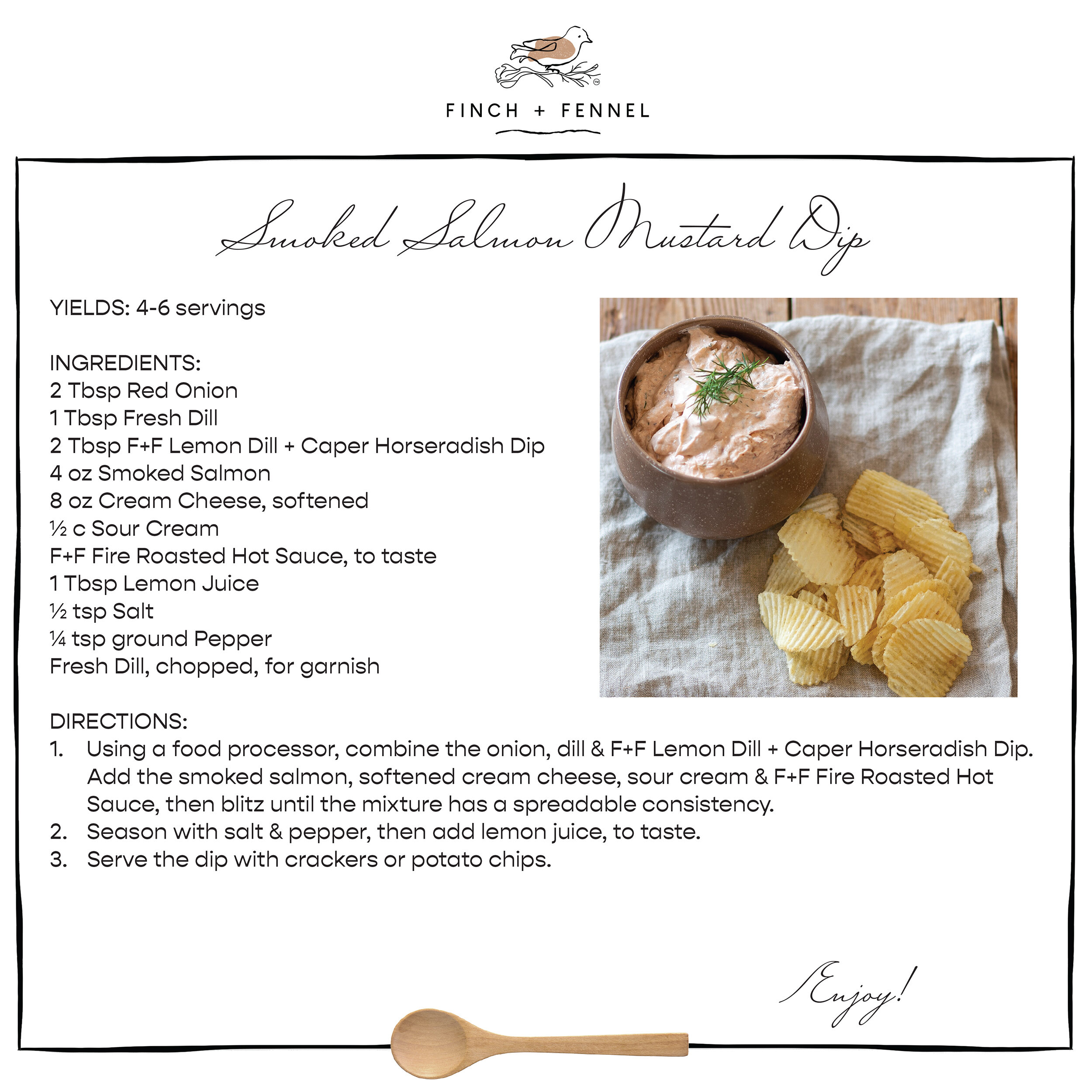 Smoked Salmon Mustard Dip

YIELDS: 4-6 servings 

INGREDIENTS: 
2 Tbsp Red Onion
1 Tbsp Fresh Dill
2 Tbsp F+F Lemon Dill + Caper Horseradish Dip 
4 oz Smoked Salmon 
8 oz Cream Cheese, softened
½ c Sour Cream
F+F Fire Roasted Hot Sauce, to taste
1 Tbsp Lemon Juice
½ tsp Salt
¼ tsp Ground Pepper
Fresh Dill, chopped, for garnish

DIRECTIONS:
1. Using a food processor, combine the onion, dill & F+F Lemon Dill + Caper Horseradish Dip. Add the smoked salmon, softened cream cheese, sour cream & F+F Fire Roasted Hot Sauce, then blitz until the mixture has a spreadable consistency.
2. Season with salt & pepper, then add lemon juice, to taste.
3. Serve the dip with crackers or potato chips.

Enjoy!