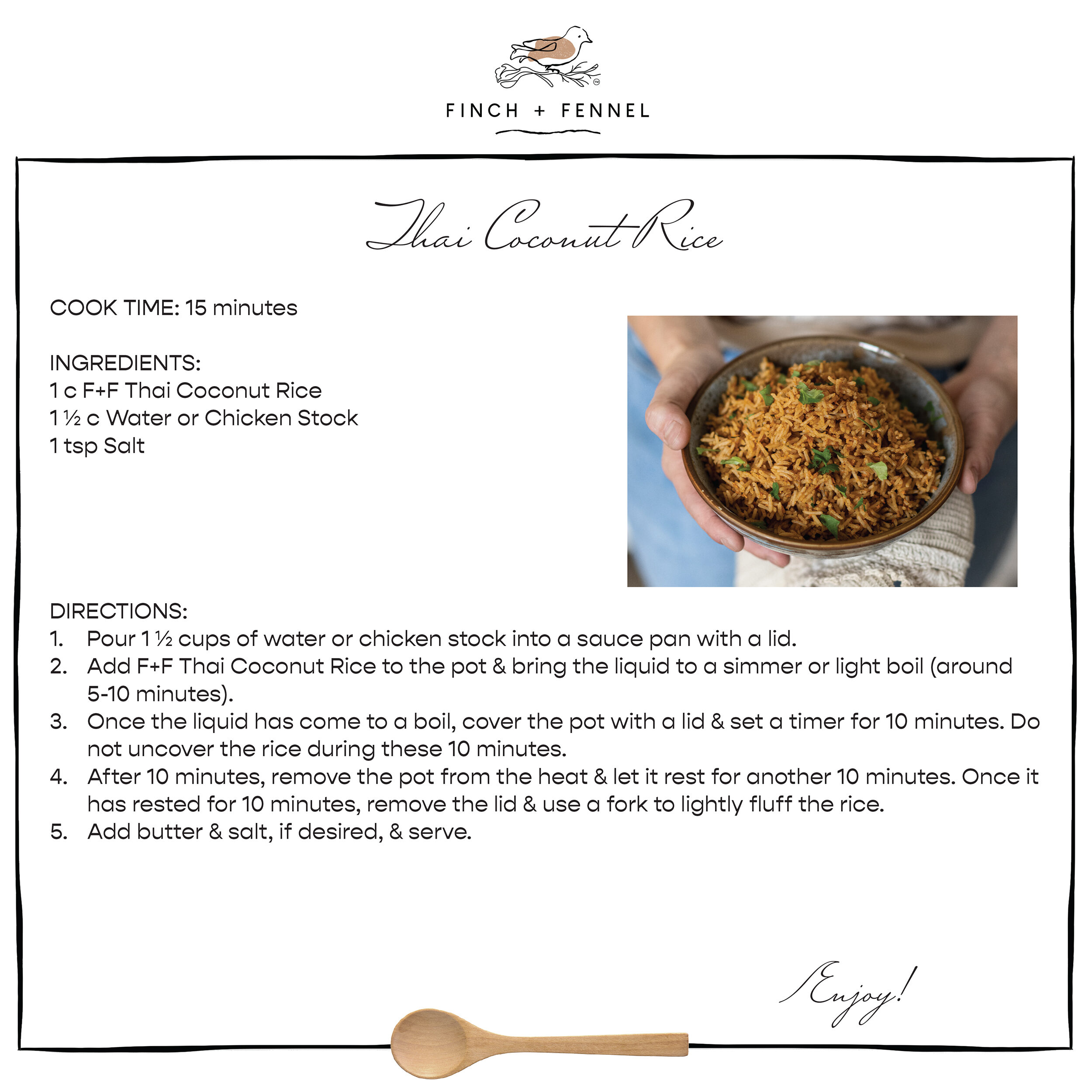 Thai Coconut Rice

COOK TIME: 15 minutes

INGREDIENTS:
1 c F+F Thai Coconut Rice 
1 ½ c Water or Chicken Stock
1 tsp Salt 

DIRECTIONS:
1. Pour 1 ½ cups of water or chicken stock into a sauce pan with a lid.
2. Add F+F Thai Coconut Rice to the pot & bring the liquid to a simmer or light boil (around 5-10 minutes).
3. Once the liquid has come to a boil, cover the pot with a lid & set a timer for 10 minutes. Do not uncover the rice during these 10 minutes.
4. After 10 minutes, remove the pot from the heat & let it rest for another 10 minutes. Once it has rested for 10 minutes, remove the lid & use a fork to lightly fluff the rice. 
5. Add butter & salt, if desired, & serve.

Enjoy!