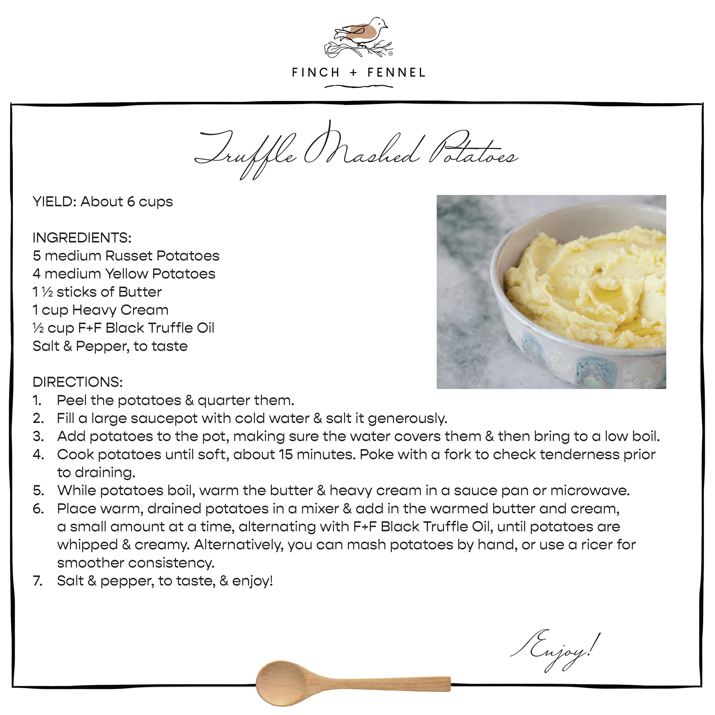 Truffle Mashed Potatoes

YIELD: About 6 cups 

INGREDIENTS:
5 medium Russet Potatoes 
4 medium Yellow Potatoes 
1 ½ sticks of Butter 
1 cup Heavy Cream 
½ cup F+F Black Truffle Oil 
Salt & Pepper, to taste 

DIRECTIONS:
1. Peel the potatoes & quarter them.
2. Fill a large saucepot with cold water & salt it generously. 
3. Add potatoes to the pot, making sure the water covers them & then bring to a low boil.
4. Cook potatoes until soft, about 15 minutes. Poke with a fork to check tenderness prior to draining.
5. While potatoes boil, warm the butter & heavy cream in a sauce pan or microwave. 
6. Place warm, drained potatoes in a mixer & add in the warmed butter and cream, a small amount at a time, alternating with F+F Black Truffle Oil, until potatoes are whipped & creamy. Alternatively, you can mash potatoes by hand, or use a ricer for smoother consistency.
7. Salt & pepper to taste & enjoy!

Enjoy!