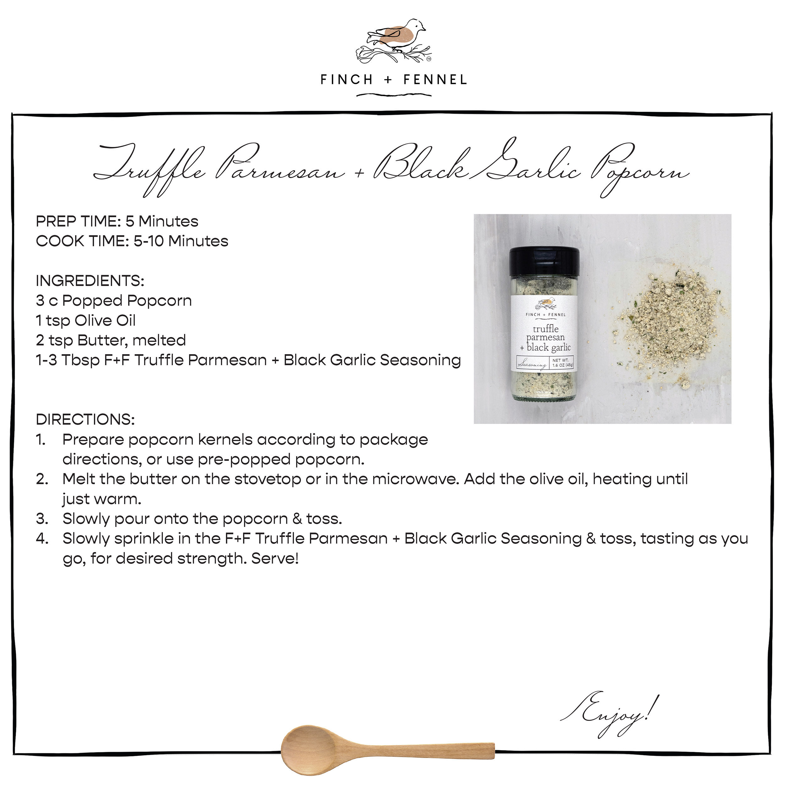 Truffle Parmesan + Black Garlic Popcorn

PREP TIME: 5 Minutes
COOK TIME: 5-10 Minutes

INGREDIENTS: 
3 c Popped Popcorn
1 tsp Olive Oil 
2 tsp Butter, melted
1-3 Tbsp Finch + Fennel Truffle Parmesan + Black Garlic Seasoning 

DIRECTIONS:
1. Prepare popcorn kernels according to package directions, or use pre-popped popcorn. 
2. Melt the butter on the stovetop or in the microwave. Add the olive oil, heating until just warm.
3. Slowly pour onto the popcorn & toss. 
4. Slowly sprinkle in the F+F Truffle Parmesan + Black Garlic Seasoning & toss, tasting as you go, for desired strength. Serve!

Enjoy!