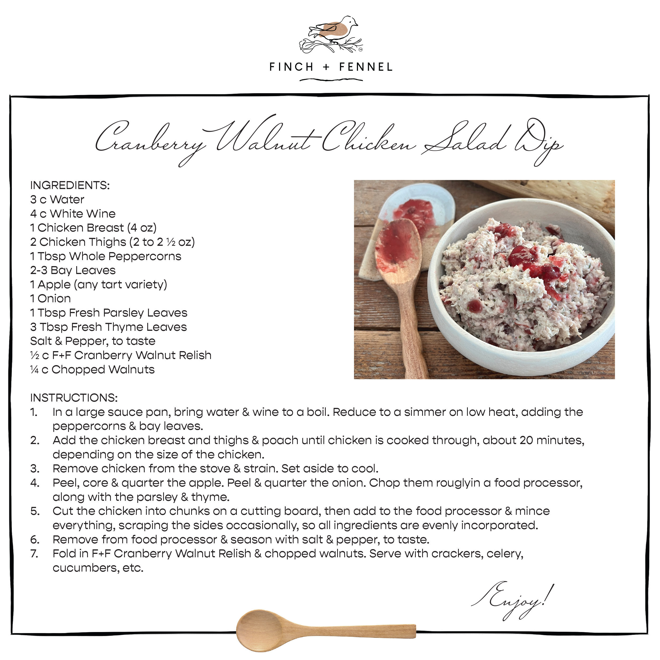 Cranberry Walnut Chicken Salad Dip

INGREDIENTS:
3 c Water 
4 c White Wine 
1 Chicken Breast (4 oz) 
2 Chicken Thighs (2 to 2 ½ oz) 
1 Tbsp Whole Peppercorns
2-3 Bay Leaves
1 Apple (any tart variety)
1 Onion 
1 Tbsp Fresh Parsley Leaves
3 Tbsp Fresh Thyme Leaves
Salt & Pepper, to taste 
½ c F+F Cranberry Walnut Relish
¼ c Chopped Walnuts 

INSTRUCTIONS:
1. In a large sauce pan, bring water & wine to a boil. Reduce to a simmer on low heat, adding the peppercorns & bay leaves.
2. Add the chicken breast and thighs & poach until chicken is cooked through, about 20 minutes, depending on the size of the chicken.
3. Remove chicken from the stove & strain. Set aside to cool.
4. Peel, core & quarter the apple. Peel & quarter the onion. Chop them rouglyin a food processor, along with the parsley & thyme. 
5. Cut the chicken into chunks on a cutting board, then add to the food processor & mince everything, scraping the sides occasionally, so all ingredients are evenly incorporated. 
6. Remove from food processor & season with salt & pepper, to taste.
7. Fold in F+F Cranberry Walnut Relish & chopped walnuts. Serve with crackers, celery, cucumbers, etc.

Enjoy!