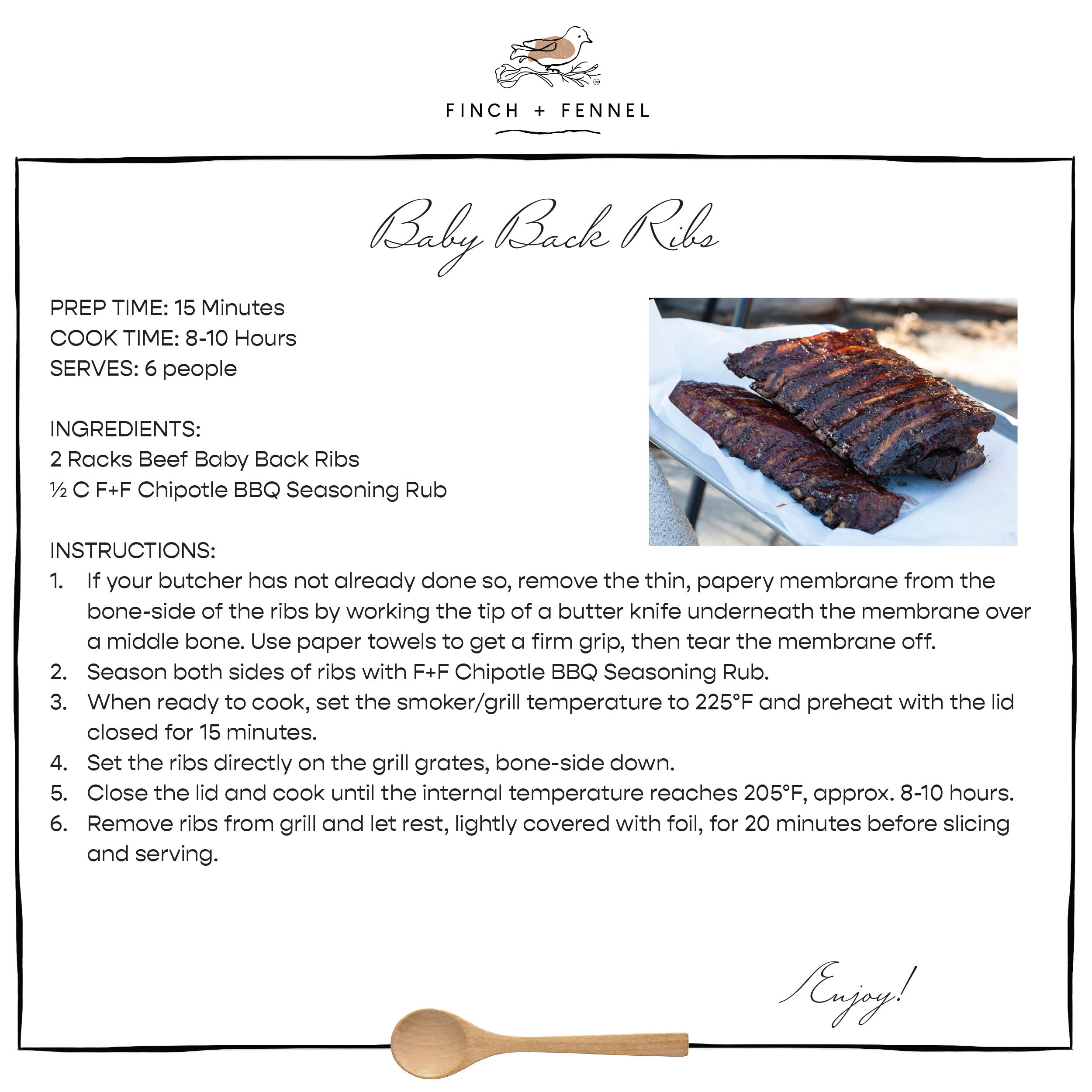 Baby Back Ribs

PREP TIME: 15 Minutes
COOK TIME: 8-10 Hours
SERVES: 6 people

INGREDIENTS:
2 Racks Beef Baby Back Ribs
½ C F+F Chipotle BBQ Seasoning Rub

INSTRUCTIONS:
1. If your butcher has not already done so, remove the thin, papery membrane from the bone-side of the ribs by working the tip of a butter knife underneath the membrane over a middle bone. Use paper towels to get a firm grip, then tear the membrane off.
2. Season both sides of ribs with F+F Chipotle BBQ Seasoning Rub.
3. When ready to cook, set the smoker/grill temperature to 225°F and preheat with the lid closed for 15 minutes.
4. Set the ribs directly on the grill grates, bone-side down. 
5. Close the lid and cook until the internal temperature reaches 205°F, approx. 8-10 hours.
6. Remove ribs from grill and let rest, lightly covered with foil, for 20 minutes before slicing and serving.

Enjoy!