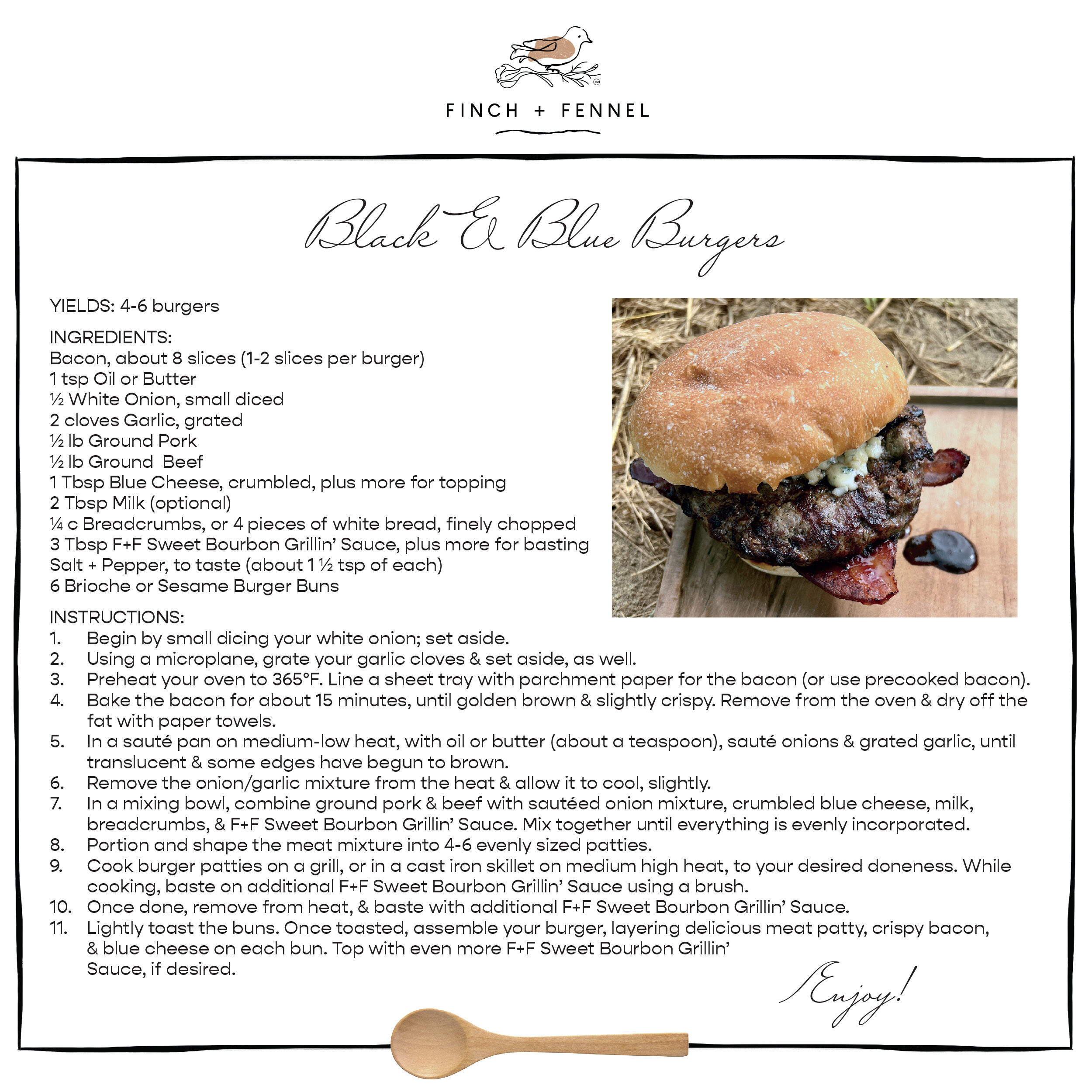 Black & Blue Burgers

YIELDS: 4-6 burgers 

INGREDIENTS:
Bacon, about 8 slices (1-2 slices per burger) 
1 tsp Oil or Butter
½ White Onion, small diced
2 cloves Garlic, grated
½ lb Ground Pork 
½ lb Ground  Beef 
1 Tbsp Blue Cheese, crumbled, plus more for topping 
2 Tbsp Milk (optional)
¼ c Breadcrumbs, or 4 pieces of white bread, finely chopped
3 Tbsp F+F Sweet Bourbon Grillin’ Sauce, plus more for basting 
Salt + Pepper, to taste (about 1 ½ tsp of each)
6 Brioche or Sesame Burger Buns 

INSTRUCTIONS:
1. Begin by small dicing your white onion; set aside.
2. Using a microplane, grate your garlic cloves & set aside, as well. 
3. Preheat your oven to 365°F. Line a sheet tray with parchment paper for the bacon (or use precooked bacon).
4. Bake the bacon for about 15 minutes, until golden brown & slightly crispy. Remove from the oven & dry off the fat with paper towels. 
5. In a sauté pan on medium-low heat, with oil or butter (about a teaspoon), sauté onions & grated garlic, until translucent & some edges have begun to brown. 
6. Remove the onion/garlic mixture from the heat & allow it to cool, slightly.
7. In a mixing bowl, combine ground pork & beef with sautéed onion mixture, crumbled blue cheese, milk, breadcrumbs, & F+F Sweet Bourbon Grillin’ Sauce. Mix together until everything is evenly incorporated.
8. Portion and shape the meat mixture into 4-6 evenly sized patties. 
9. Cook burger patties on a grill, or in a cast iron skillet on medium high heat, to your desired doneness. While cooking, baste on additional F+F Sweet Bourbon Grillin’ Sauce using a brush. 
10. Once done, remove from heat, & baste with additional F+F Sweet Bourbon Grillin’ Sauce. 
11. Lightly toast the buns. Once toasted, assemble your burger, layering delicious meat patty, crispy bacon, & blue cheese on each bun. Top with even more F+F Sweet Bourbon Grillin’ Sauce, if desired. 

Enjoy!