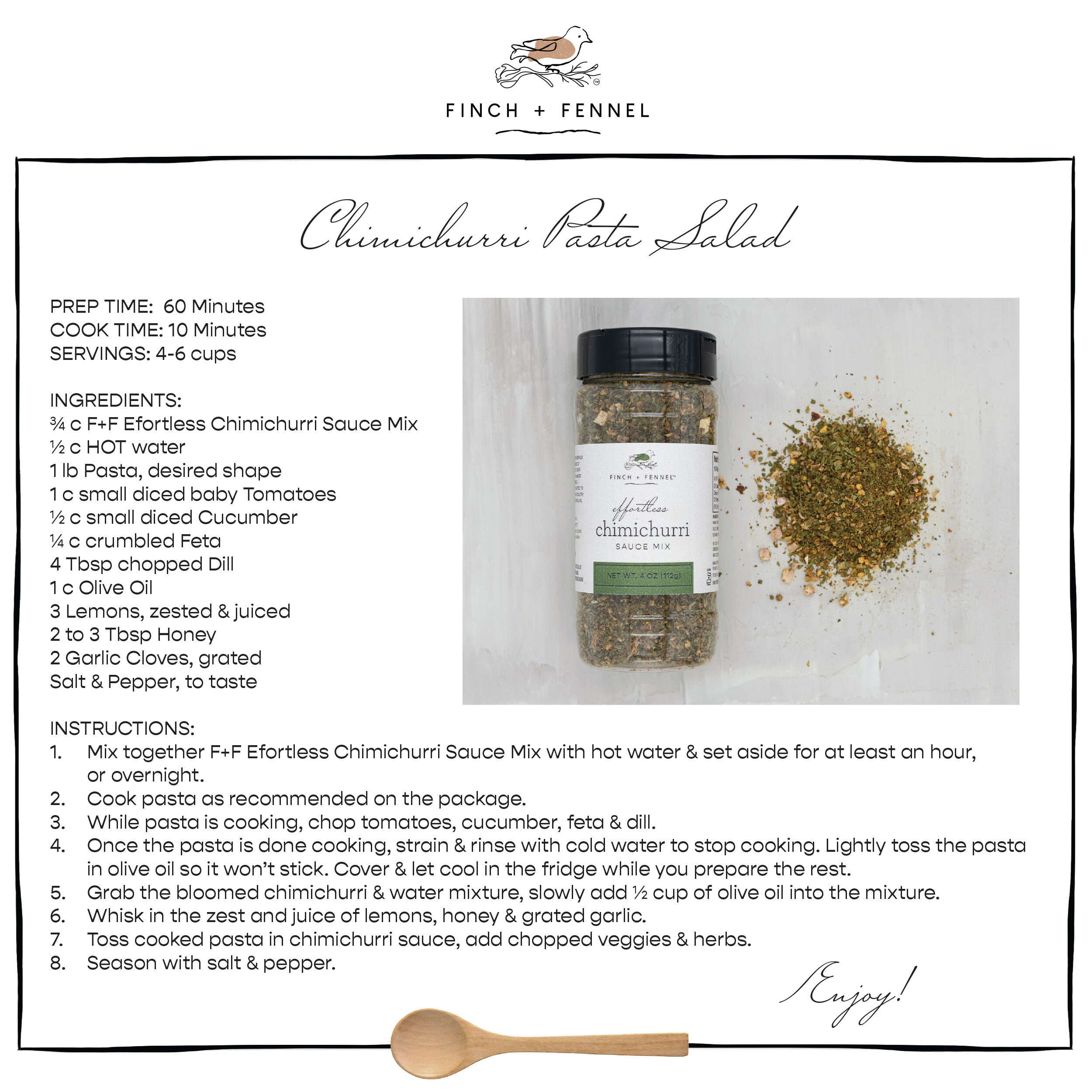 Chimichurri Pasta Salad

PREP TIME:  60 Minutes
COOK TIME: 10 Minutes
SERVINGS: 4-6 cups

INGREDIENTS:
¾ c F+F Efortless Chimichurri Sauce Mix 
½ c HOT water
1 lb Pasta, desired shape 
1 c small diced baby Tomatoes 
½ c small diced Cucumber
¼ c crumbled Feta
4 Tbsp chopped Dill
1 c Olive Oil
3 Lemons, zested & juiced
2 to 3 Tbsp Honey 
2 Garlic Cloves, grated
Salt & Pepper, to taste

INSTRUCTIONS:
1. Mix together F+F Efortless Chimichurri Sauce Mix with hot water & set aside for at least an hour, or overnight.
2. Cook pasta as recommended on the package. 
3. While pasta is cooking, chop tomatoes, cucumber, feta & dill.
4. Once the pasta is done cooking, strain & rinse with cold water to stop cooking. Lightly toss the pasta in olive oil so it won’t stick. Cover & let cool in the fridge while you prepare the rest.
5. Grab the bloomed chimichurri & water mixture, slowly add ½ cup of olive oil into the mixture. 
6. Whisk in the zest and juice of lemons, honey & grated garlic.
7. Toss cooked pasta in chimichurri sauce, add chopped veggies & herbs. 
8. Season with salt & pepper.

Enjoy