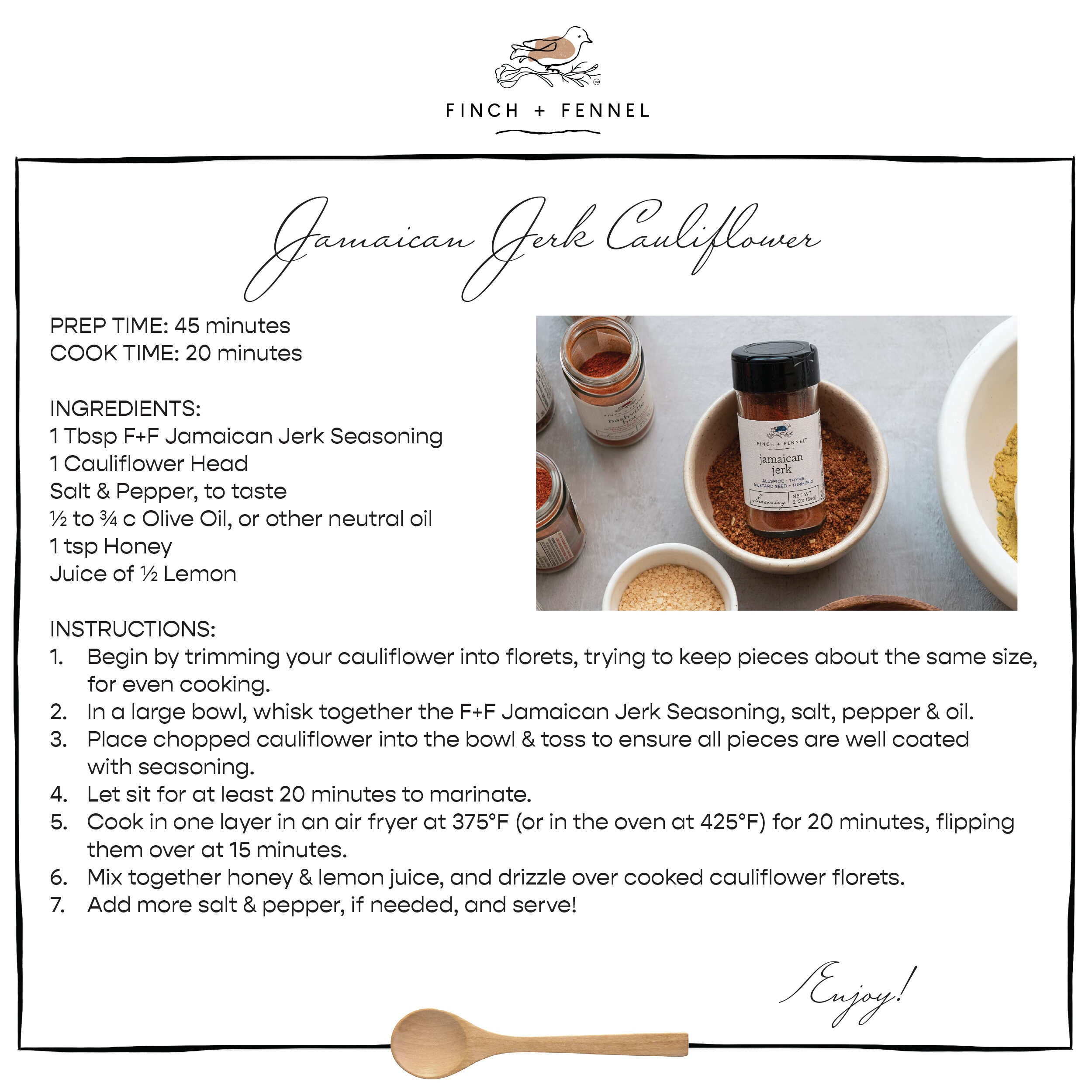 Jamaican Jerk Cauliflower

PREP TIME: 45 minutes 
COOK TIME: 20 minutes 

INGREDIENTS:
1 Tbsp F+F Jamaican Jerk Seasoning 
1 Cauliflower Head
Salt & Pepper, to taste
½ to ¾ c Olive Oil, or other neutral oil
1 tsp Honey
Juice of ½ Lemon

INSTRUCTIONS: 
1. Begin by trimming your cauliflower into florets, trying to keep pieces about the same size, for even cooking. 
2. In a large bowl, whisk together the F+F Jamaican Jerk Seasoning, salt, pepper & oil.
3. Place chopped cauliflower into the bowl & toss to ensure all pieces are well coated with seasoning.
4. Let sit for at least 20 minutes to marinate.
5. Cook in one layer in an air fryer at 375°F (or in the oven at 425°F) for 20 minutes, flipping them over at 15 minutes.
6. Mix together honey & lemon juice, and drizzle over cooked cauliflower florets. 
7. Add more salt & pepper, if needed, and serve!

Enjoy!