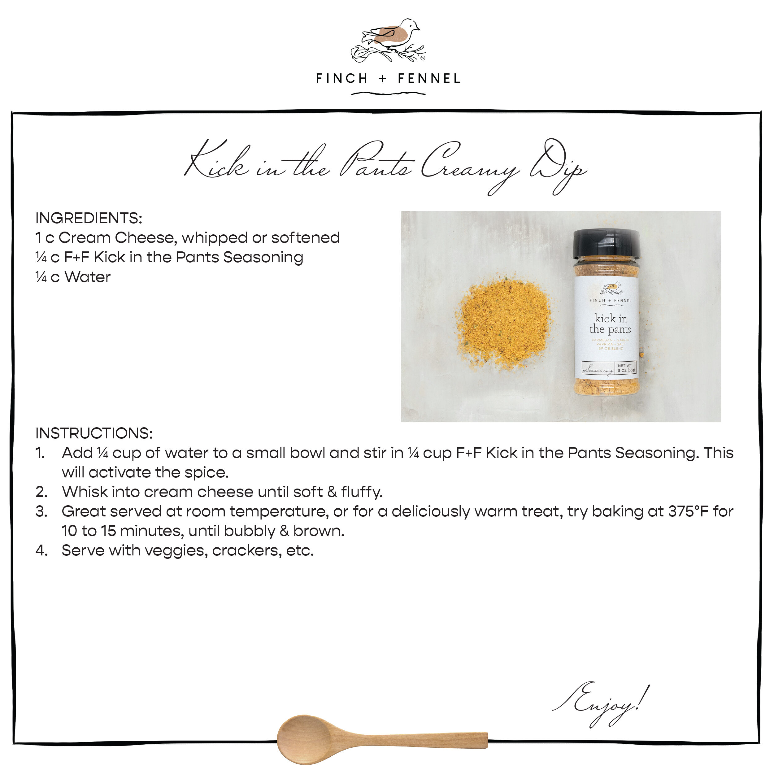 Kick in the Pants Creamy Dip

INGREDIENTS: 
1 c Cream Cheese, whipped or softened
¼ c F+F Kick in the Pants Seasoning 
¼ c Water

INSTRUCTIONS: 
1. Add ¼ cup of water to a small bowl and stir in ¼ cup F+F Kick in the Pants Seasoning. This will activate the spice.
2. Whisk into cream cheese until soft & fluffy. 
3. Great served at room temperature, or for a deliciously warm treat, try baking at 375°F for 10 to 15 minutes, until bubbly & brown. 
4. Serve with veggies, crackers, etc. 

Enjoy!