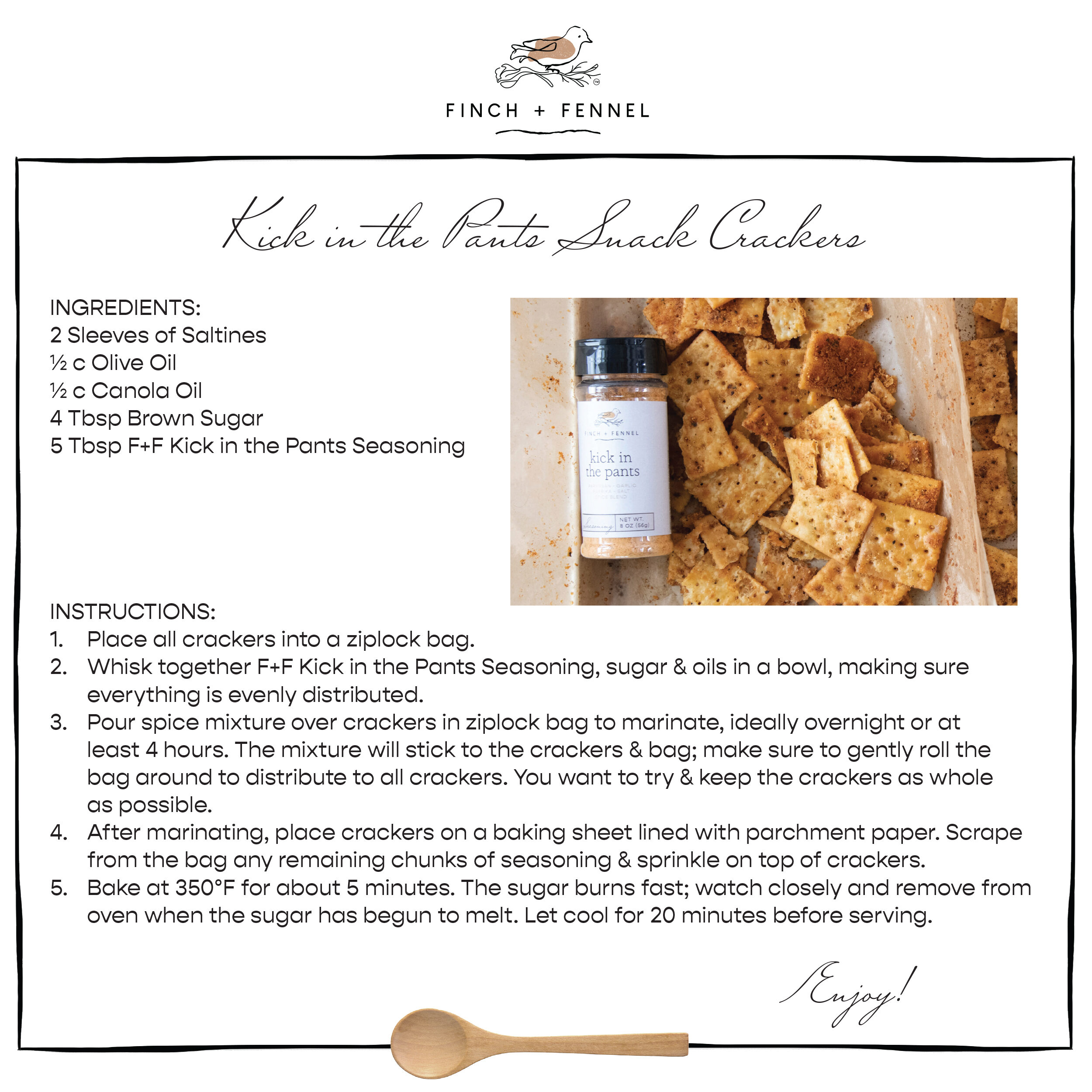 Kick in the Pants Snack Crackers

INGREDIENTS:
2 Sleeves of Saltines
½ c Olive Oil
½ c Canola Oil 
4 Tbsp Brown Sugar 
5 Tbsp F+F Kick in the Pants Seasoning

INSTRUCTIONS:
1. Place all crackers into a ziplock bag.
2. Whisk together F+F Kick in the Pants Seasoning, sugar & oils in a bowl, making sure everything is evenly distributed.
3. Pour spice mixture over crackers in ziplock bag to marinate, ideally overnight or at least 4 hours. The mixture will stick to the crackers & bag; make sure to gently roll the bag around to distribute to all crackers. You want to try & keep the crackers as whole as possible.
4. After marinating, place crackers on a baking sheet lined with parchment paper. Scrape from the bag any remaining chunks of seasoning & sprinkle on top of crackers.
5. Bake at 350°F for about 5 minutes. The sugar burns fast; watch closely and remove from oven when the sugar has begun to melt. Let cool for 20 minutes before serving.

Enjoy!