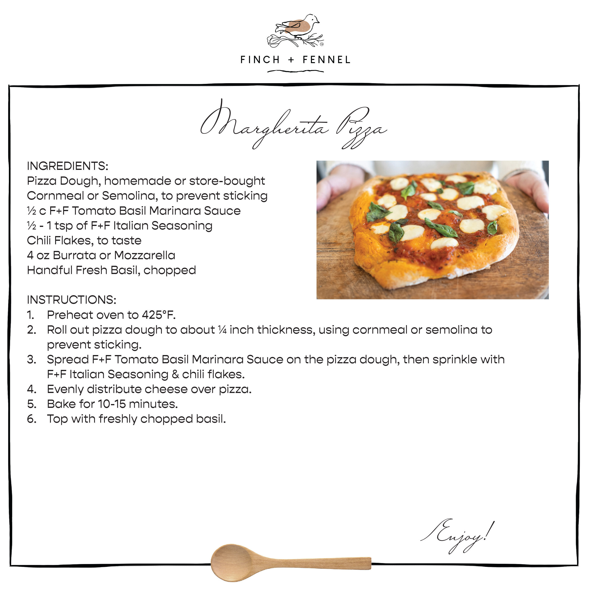 Margherita Pizza

INGREDIENTS:
Pizza Dough, homemade or store-bought
Cornmeal or Semolina, to prevent sticking 
½ c F+F Tomato Basil Marinara Sauce 
½ - 1 tsp of F+F Italian Seasoning
Chili Flakes, to taste
4 oz Burrata or Mozzarella 
Handful Fresh Basil, chopped 

DIRECTIONS:
1. Preheat oven to 425°F.
2. Roll out pizza dough to about ¼ inch thickness, using cornmeal or semolina to prevent sticking.
3. Spread F+F Tomato Basil Marinara Sauce on the pizza dough, then sprinkle with F+F Italian Seasoning & chili flakes.
4. Evenly distribute cheese over pizza.
5. Bake for 10-15 minutes.
6. Top with freshly chopped basil.

Enjoy!