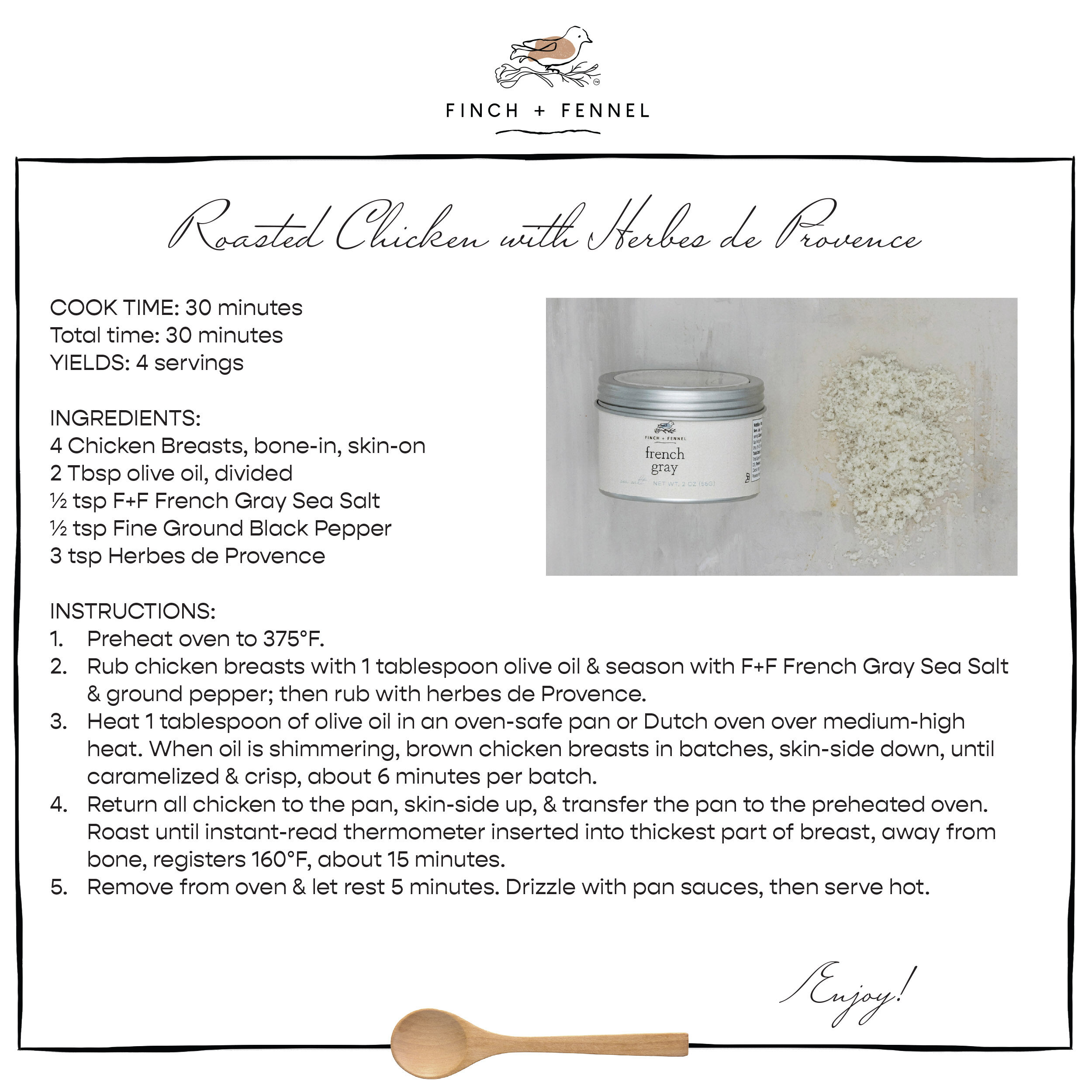 Roasted Chicken with Herbes de Provence

COOK TIME: 30 minutes 
Total time: 30 minutes
YIELDS: 4 servings

INGREDIENTS:
4 Chicken Breasts, bone-in, skin-on
2 Tbsp olive oil, divided
½ tsp F+F French Gray Sea Salt
½ tsp Fine Ground Black Pepper
3 tsp Herbes de Provence

INSTRUCTIONS:
1. Preheat oven to 375°F.
2. Rub chicken breasts with 1 tablespoon olive oil & season with F+F French Gray Sea Salt & ground pepper; then rub with herbes de Provence.
3. Heat 1 tablespoon of olive oil in an oven-safe pan or Dutch oven over medium-high heat. When oil is shimmering, brown chicken breasts in batches, skin-side down, until caramelized & crisp, about 6 minutes per batch.
4. Return all chicken to the pan, skin-side up, & transfer the pan to the preheated oven.Roast until instant-read thermometer inserted into thickest part of breast, away from bone, registers 160°F, about 15 minutes.
5. Remove from oven & let rest 5 minutes. Drizzle with pan sauces, then serve hot.

Enjoy!