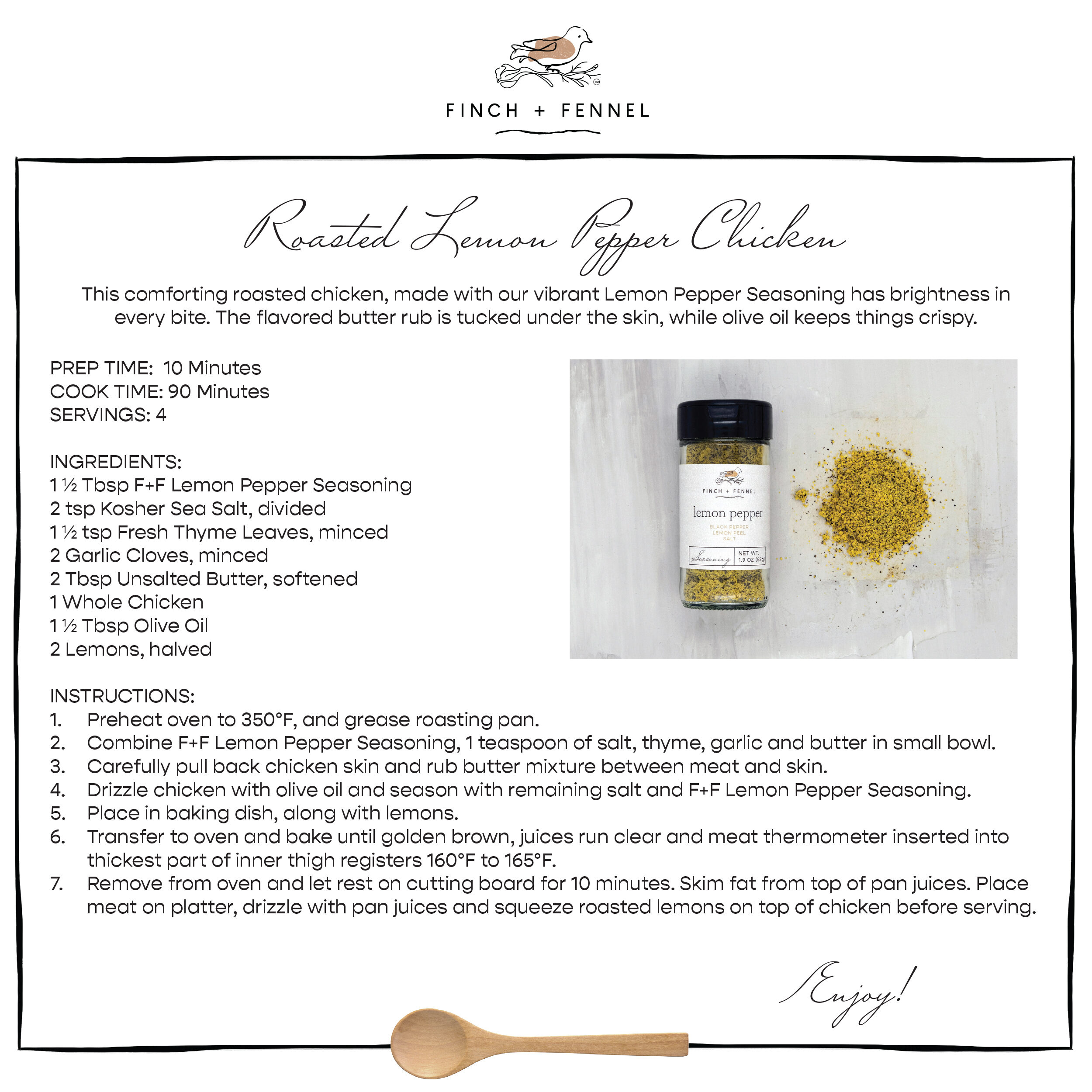 
Roasted Lemon Pepper Chicken
This comforting roasted chicken, made with our vibrant Lemon Pepper Seasoning has brightness in every bite. The flavored butter rub is tucked under the skin, while olive oil keeps things crispy.

PREP TIME:  10 Minutes
COOK TIME: 90 Minutes
SERVINGS: 4

INGREDIENTS:
1 ½ Tbsp F+F Lemon Pepper Seasoning
2 tsp Kosher Sea Salt, divided
1 ½ tsp Fresh Thyme Leaves, minced
2 Garlic Cloves, minced
2 Tbsp Unsalted Butter, softened
1 Whole Chicken
1 ½ Tbsp Olive Oil
2 Lemons, halved

INSTRUCTIONS:
1. Preheat oven to 350°F, and grease roasting pan.
2. Combine F+F Lemon Pepper Seasoning, 1 teaspoon of salt, thyme, garlic and butter in small bowl.
3. Carefully pull back chicken skin and rub butter mixture between meat and skin.
4. Drizzle chicken with olive oil and season with remaining salt and F+F Lemon Pepper Seasoning. 
5. Place in baking dish, along with lemons.
6. Transfer to oven and bake until golden brown, juices run clear and meat thermometer inserted into thickest part of inner thigh registers 160°F to 165°F.
7. Remove from oven and let rest on cutting board for 10 minutes. Skim fat from top of pan juices. Place meat on platter, drizzle with pan juices and squeeze roasted lemons on top of chicken before serving.

Enjoy!