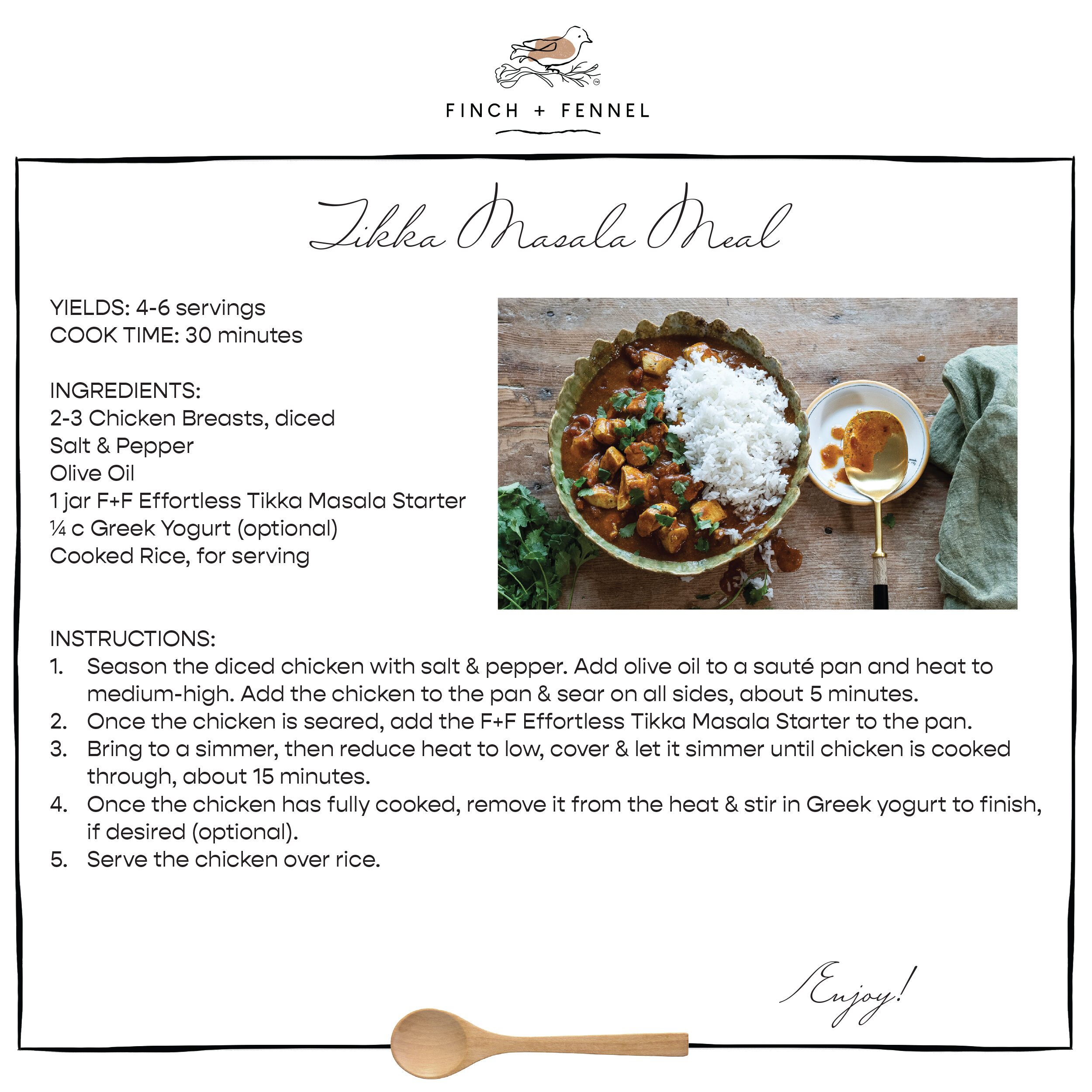 Tikka Masala Meal

YIELDS: 4-6 servings
COOK TIME: 30 minutes 

INGREDIENTS:
2-3 Chicken Breasts, diced 
Salt & Pepper
Olive Oil
1 jar F+F Effortless Tikka Masala Starter 
¼ c Greek Yogurt (optional)
Cooked Rice, for serving

INSTRUCTIONS: 
1. Season the diced chicken with salt & pepper. Add olive oil to a sauté pan and heat to medium-high. Add the chicken to the pan & sear on all sides, about 5 minutes.
2. Once the chicken is seared, add the F+F Effortless Tikka Masala Starter to the pan. 
3. Bring to a simmer, then reduce heat to low, cover & let it simmer until chicken is cooked through, about 15 minutes.
4. Once the chicken has fully cooked, remove it from the heat & stir in Greek yogurt to finish, if desired (optional).
5. Serve the chicken over rice.

Enjoy!